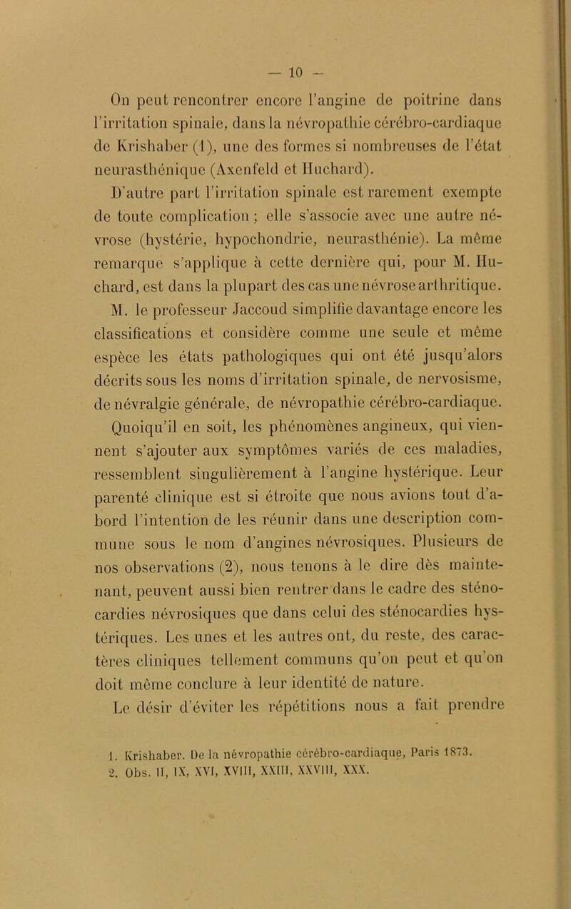 On peut rencontrer encore l’angine de poitrine dans l’irritation spinale, dans la névropathie cérébro-cardiaque de Krishaber (1), une des formes si nombreuses de l’état neurasthénique (Axenfcld et Iluchard). D’autre part l’irritation spinale est rarement exempte de toute complication; elle s’associe avec une autre né- vrose (hystérie, hypochondrie, neurasthénie). La môme remarque s’applique à cette dernière qui, pour M. IIu- chard, est dans la plupart des cas une névrose arthritique. M. le professeur Jaccoud simplifie davantage encore les classifications et considère comme une seule et même espèce les états pathologiques qui ont été jusqu’alors décrits sous les noms d’irritation spinale, de nervosisme, de névralgie générale, de névropathie cérébro-cardiaque. Quoiqu’il en soit, les phénomènes angineux, qui vien- nent s’ajouter aux symptômes variés de ces maladies, ressemblent singulièrement à l’angine hystérique. Leur parenté clinique est si étroite que nous avions tout d’a- bord l’intention de les réunir dans une description com- mune sous le nom d’angines névrosiques. Plusieurs de nos observations (2), nous tenons à le dire dès mainte- nant, peuvent aussi bien rentrer dans le cadre des sténo- cardios névrosiques que dans celui des sténocardies hys- tériques. Les unes et les autres ont, du reste, des carac- tères cliniques tellement communs qu'on peut et qu’on doit même conclure à leur identité de nature. Le désir d’éviter les répétitions nous a fait prendre 1. Krishaber. De la névropathie cérébro-cardiaque, Paris 1873. 2. Obs. II, IX, XVI, XVIII, XXIII, XXVIII, XXX.