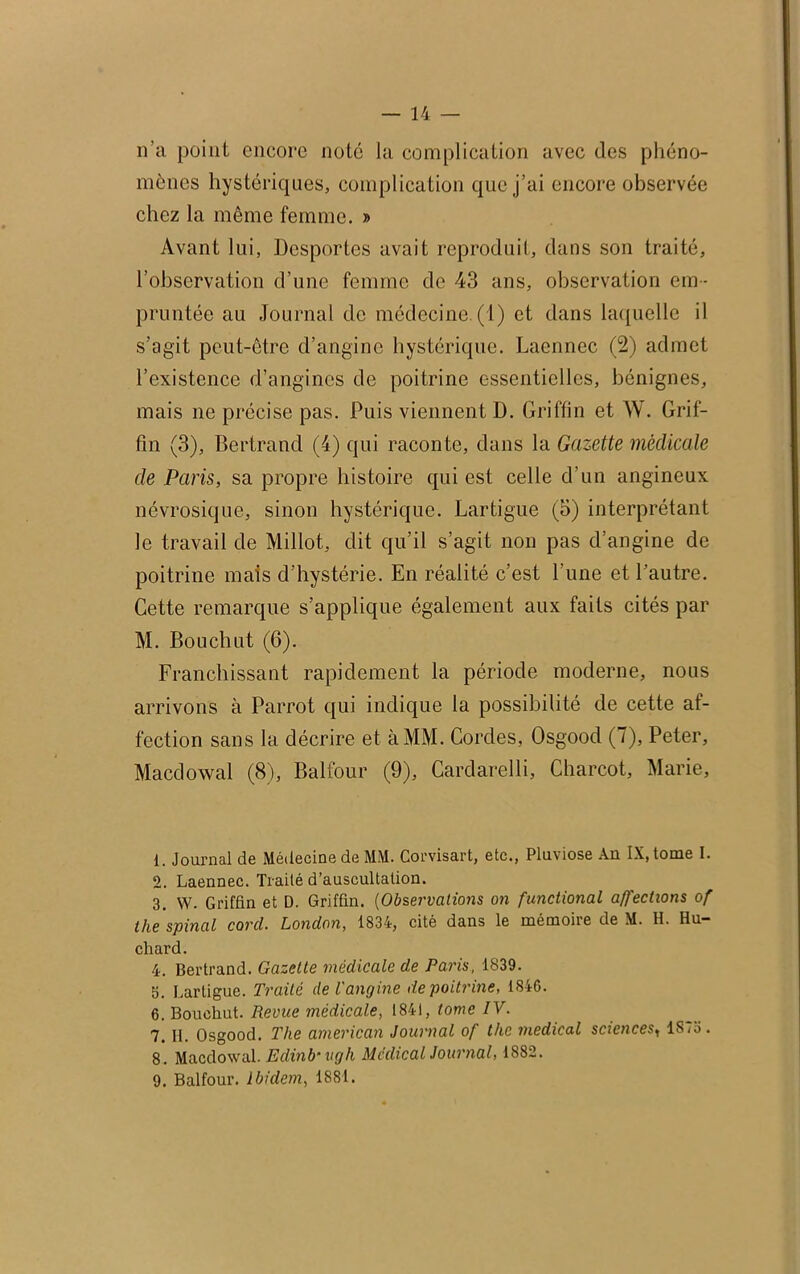 n’a point encore note la complication avec des phéno- mènes hystériques, complication que j’ai encore observée chez la même femme. » Avant lui, Desportes avait reproduit, dans son traité, l’observation d’une femme de 43 ans, observation em - pruntée au Journal de médecine. (1) et dans laquelle il s’agit peut-être d’angine hystérique. Laennec (2) admet l’existence d’angines de poitrine essentielles, bénignes, mais ne précise pas. Puis viennent D. Griffin et W. Grif- fin (3), Bertrand (4) qui raconte, dans la Gazette médicale de Paris, sa propre histoire qui est celle d’un angineux névrosique, sinon hystérique. Lartigue (5) interprétant le travail de Millot, dit qu’il s’agit non pas d’angine de poitrine mais d’hystérie. En réalité c’est l’une et l’autre. Cette remarque s’applique également aux faits cités par M. Bouchut (6). Franchissant rapidement la période moderne, nous arrivons à Parrot qui indique la possibilité de cette af- fection sans la décrire et à MM. Cordes, Osgood (7), Peter, Macdowal (8), Balfour (9), Cardarelli, Charcot, Marie, 1. Journal de Médecine de MM. Corvisart, etc., Pluviôse Au IX, tome I. 2. Laennec. Traité d’auscultation. 3. W. Griffin et D. Griffin. (Observations on functional affections of the spinal corcl. London, 1834, cité dans le mémoire de M. H. Hu- chard. 4. Bertrand. Gazette médicale de Paris, 1839. b. Lartigue. Traité de l'angine de poitrine, 1846. 6. Bouchut. Revue médicale, 1841, tome IV. 7.11. Osgood. The american Journal of the medical sciences1187b. 8. Macdowal. Edinb ugh Medical Journal, 1882. 9. Balfour. Ibidem, 1881.