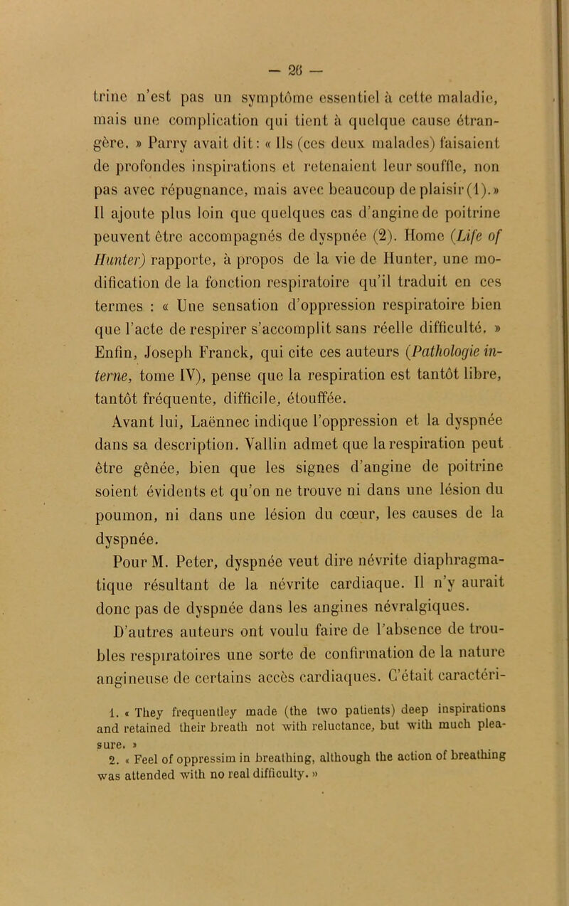 trine n’est pas un symptôme essentiel à cette maladie, mais une complication qui tient à quelque cause étran- gère. » Parry avait dit: « Ils (ces deux malades) faisaient de profondes inspirations et retenaient leur souffle, non pas avec répugnance, mais avec beaucoup de plaisir (1).» Il ajoute plus loin que quelques cas d’angine de poitrine peuvent être accompagnés de dyspnée (2). Home (Life of Hanter) rapporte, à propos de la vie de Ilunter, une mo- dification de la fonction respiratoire qu’il traduit en ces termes : « Une sensation d’oppression respiratoire bien que l’acte de respirer s’accomplit sans réelle difficulté. » Enfin, Joseph Franck, qui cite ces auteurs (Pathologie in- terne, tome IY), pense que la respiration est tantôt libre, tantôt fréquente, difficile, étouffée. Avant lui, Laënnec indique l’oppression et la dyspnée dans sa description. Vallin admet que la respiration peut être gênée, bien que les signes d’angine de poitrine soient évidents et qu’on ne trouve ni dans une lésion du poumon, ni dans une lésion du cœur, les causes de la dyspnée. PourM. Peter, dyspnée veut dire névrite diaphragma- tique résultant de la névrite cardiaque. Il n’y aurait donc pas de dyspnée dans les angines névralgiques. D’autres auteurs ont voulu faire de l’absence de trou- bles respiratoires une sorte de confirmation de la nature angineuse de certains accès cardiaques. C’était, caractéri- 1. « They frequentley ruade (the two patients) deep inspirations and retained tkeir breatk not with réluctance, but with rnuch plea- sure. » 2. « Feel of oppressim in breathing, altliough the action of breathing was attended with no real difficulty. »