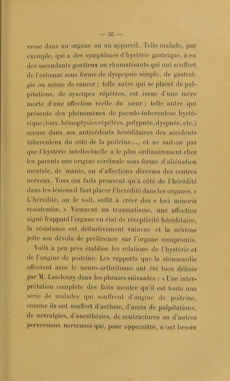 vrose dans un organe ou un appareil. Telle malade, par exemple, qui a des symptômes d’hystérie gastrique, a eu des ascendants goutteux ou rhumatisants qui ont souffert de l’estomac sous forme de dyspepsie simple, de gastral- gie ou même de cancer; telle autre qui se plaint de pal- pitations, de syncopes répétées, est issue d’une mère morte d’une affection réelle du cœur ; telle autre qui présente des phénomènes de pseudo-tuberculose hysté- rique(toux, hémoptysies répétées, polypnée, dyspnée, e tc.) accuse dans ses antécédents héréditaires des accidents tuberculeux du côté de la poitrine..., et ne sait-on pas que l’hystérie intellectuelle a le plus ordinairement chez les parents une origine cérébrale sous forme d’aliénation mentale, de manie, ou d’affections diverses des centres nerveux. Tous ces faits prouvent qu’à côté de l’hérédité dans les lésionsil faut placer l’hérédité dans les organes. » L’hérédité, on le voit, suffit à créer des « loci minoris resistentiæ. » Viennent un traumatisme, une affection aiguë frappant l’organe en état de réceptivité héréditaire, la résistance est définitivement vaincue et la névrose ' jette son dévolu de préférence sur l’organe compromis. Voilà à peu près établies les relations de l’hystérie et de l’angine de poitrine. Les rapports que la sténocardie affectent avec le neuro-arthritisme ont été bien définis par M. Landouzy dans les phrases suivantes : « Une inter- prétation complète des faits montre qu'il est toute une série de malades qui souffrent d’angine de poitrine, comme ils ont souffert d'asthme, d’accès de palpitations, de névralgies, d’anesthésies, de contractures ou d’autres perversions nerveuses qui, pour apparaître, n’ont besoin