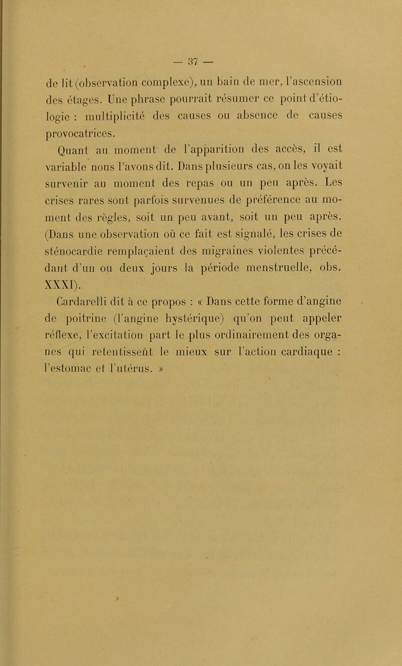 de lit (observation complexe), un bain de mer, l’ascension des étages. Une phrase pourrait résumer ce point d'étio- logie : multiplicité des causes ou absence de causes provocatrices. Quant au moment de l’apparition des accès, il est variable nous l’avons dit. Dans plusieurs cas, on les voyait survenir au moment des repas ou un peu après. Les crises rares sont parfois survenues de préférence au mo- ment des règles, soit un peu avant, soit un peu après. (Dans une observation où ce fait est signalé, les crises de sténocardie remplaçaient des migraines violentes précé- dant d’un ou deux jours la période menstruelle, obs. XXXI). Cardarelli dit à ce propos : « Dans cette forme d’angine de poitrine (l’angine hystérique) qu’on peut appeler réflexe, l’excitation part le plus ordinairement des orga- nes qui retentissent le mieux sur l'action cardiaque : l’estomac et l'utérus. »