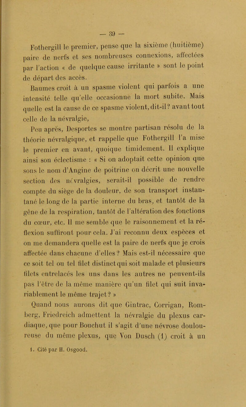 Fothergill le premier, pense que la sixième (huitième) paire de nerfs et ses nombreuses connexions, affectées par 1 action « de quelque cause irritante » sont le point de départ des accès. Baumes croit à un spasme violent qui parfois a une intensité telle qu elle occasionne la mort subite. Mais quelle est la cause de ce spasme violent, dit-il? avant tout celle de la névralgie. Peu après. Desportes se montre partisan résolu de la théorie névralgique, et rappelle que Fothergill 1 a mise le premier en avant, quoique timidement. Il explique ainsi son éclectisme : « Si on adoptait cette opinion que sons le nom d’Angine de poitrine on décrit une nouvelle section des névralgies, serait-il possible de rendre compte du siège de la douleur, de son transport instan- tané le long de la partie interne du bras, et tantôt de la gêne de la respiration, tantôt de l’altération des fonctions du cœur, etc. 11 me semble que le raisonnement et la ré- flexion suffiront pour cela. J’ai reconnu deux espèces et on me demandera quelle est la paire de nerfs que je crois affectée dans chacune d’elles? Mais est-il nécessaire que ce soit tel ou tel filet distinct qui soit malade et plusieurs filets entrelacés les uns dans les autres ne peuvent-ils pas l’être de la même manière qu’un filet qui suit inva- riablement le même trajet? » Quand nous aurons dit que Gintrac, Corrigan, Rom- berg, Friedreich admettent la névralgie du plexus car- diaque, que pour Bouchut il s’agit d’une névrose doulou- reuse du même plexus, que Von Dusch (1) croit à un 1. Cité par H. Osgood.