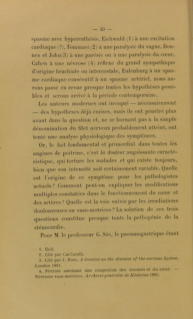 spasme avec hyperesthésie, Eichwald (1) à mie excitation cardiaque (?), Tommasi (2) à une paralysie du vague, Don- nes et John(3/) à une parésie ou à une paralysie du cœur, Galien à une névrose (4) réflexe du grand sympathique d'origine brachiale ou intercostale, Eulenburg à un spas- me cardiaque consécutif à un spasme artériel, nous au- rons passé en revue presque toutes les hypothèses possi- bles et serons arrivé à la période contemporaine. Les auteurs modernes ont invoqué — nécessairement — des hypothèses déjà émises, mais ils ont pénétré plus avant dans la question et, ne se bornant pas à la simple dénomination du filet nerveux probablement atteint, ont tenté une analyse physiologique des symptômes. Or, le fait fondamental et’primordial dans toutes les angines de poitrine, c’est la douleur angoissante caracté- ristique, qui torture les malades et qui existe toujours, bien que son intensité soit certainement variable. Quelle est l’origine de ce symptôme pour les pathologistes actuels? Comment peut-on expliquer les modifications multiples constatées dans le fonctionnement du cœur et des artères? Quelle est la voie suivie par les irradiations douloureuses ou vaso-motrices? La solution de ces trois questions constitue presque toute la pathogénie de la sténocardie. Pour M. le professeur G. Sée, le pneumogastrique étant 1. Ibid. 2. Cité par Cardarelli. 3. Cité par J. ttoss. À Ireatise on the diseuses of tke nervous System. London 1881. 4. Névrose amenant une congestion des viscères et du cœur. — Névroses vaso-motrices. Archives générales de Médecine 1863.