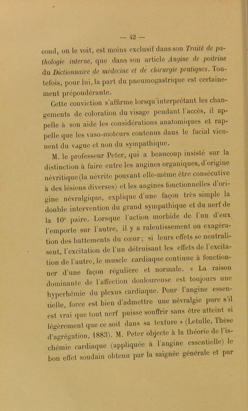 coud, on le voit, est moins exclusif dans son Jraitë de pa- thologie interne, que dans son article Angine de poitrine du Dictionnaire de médecine et de chirurgie pratiques, lou- tefois, pour lui, la part du pneumogastrique est certaine- ment prépondérante. Cette conviction s’affirme lorsqu interprétant les chan- gements de coloration du visage pendant 1 accès, il ap- pelle à son aide les considérations anatomiques et rap- pelle que les vaso-moteurs contenus dans le facial vien- nent du vague et non du sympathique. M. le professeur Peter, qui a beaucoup insisté sur la distinction à faire entre les angines organiques, d origine névritique (la névrite pouvant elle-même être consécutive à des lésions diverses) et les angines fonctionnelles d’ori- gine névralgique, explique d’une façon très simple la double intervention du grand sympathique et du nerf de la '10e paire. Lorsque l’action morbide de 1 un d eux l’emporte sur l’autre, il y a ralentissement ou exagéra- tion des battements du cœur; si leurs effets se neutrali- sent, l’excitation de l’un détruisant les effets de l’excita- tion de l’autre, le muscle cardiaque continue à fonction- ner d’une façon régulière et normale. « La raison dominante de l’affection douloureuse est toujours une hyperhémie du plexus cardiaque. Pour l’angine essen- tielle, force est bien d’admettre une névralgie pure s il est vrai que tout nerf puisse souffrir sans être atteint si légèrement que ce soit dans sa texture » (Letulie, lhese d’agrégation, 1883). M. Peter objecte à la théorie de 1 is- chémie cardiaque (appliquée à l’angine essentielle) le bon effet soudain obtenu par la saignée générale et par