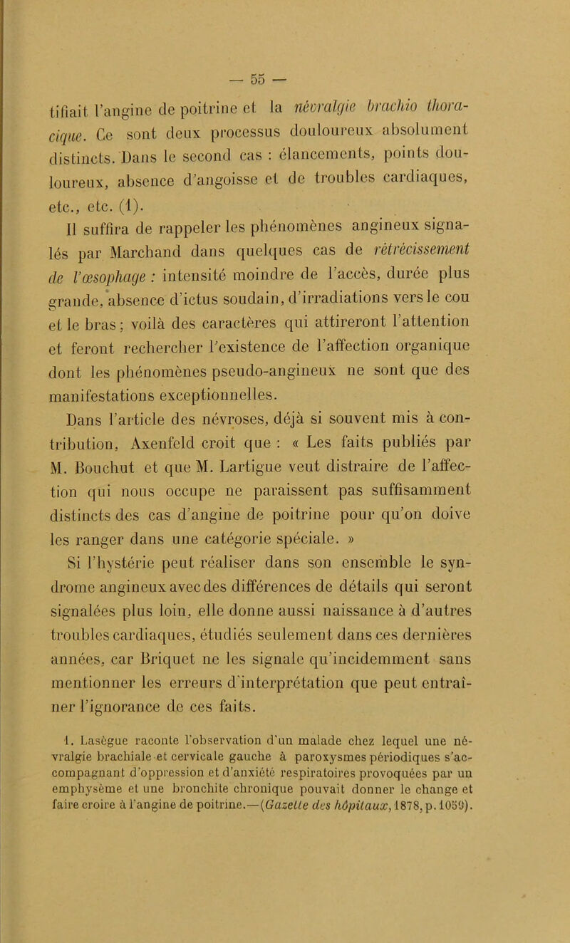 tifiait l’angine de poitrine et la névralgie brackio thora- cique. Ce sont deux processus douloureux absolument distincts. Dans le second cas : élancements, points dou- loureux, absence d’angoisse et de troubles caidiaques, etc., etc. (1). Il suffira de rappeler les phénomènes angineux signa- lés par Marchand dans quelques cas de rétrécissement de l’œsophage : intensité moindre de l’accès, durée plus grande, absence d’ictus soudain, d’irradiations vers le cou et le bras; voilà des caractères qui attireront l’attention et feront rechercher l’existence de l’affection organique dont les phénomènes pseudo-angineux ne sont que des manifestations exceptionnelles. Dans l’article des névroses, déjà si souvent mis à con- tribution, Axenfeld croit que : « Les faits publiés par M. Bouchut et que M. Lartigue veut distraire de l’affec- tion qui nous occupe ne paraissent pas suffisamment distincts des cas d’angine de poitrine pour qu’on doive les ranger dans une catégorie spéciale. » Si l’hystérie peut réaliser dans son ensemble le syn- drome angineux avec des différences de détails qui seront signalées plus loin, elle donne aussi naissance à d’autres troubles cardiaques, étudiés seulement dans ces dernières années, car Briquet ne les signale qu’incidemment sans mentionner les erreurs d’interprétation que peut entraî- ner l’ignorance de ces faits. 1. Lasègue raconte l'observation d'un malade chez lequel une né- vralgie brachiale et cervicale gauche à paroxysmes périodiques s’ac- compagnant d’oppression et d’anxiété respiratoires provoquées par un emphysème et une bronchite chronique pouvait donner le change et faire croire à l’angine de poitrine.—[Gazelle des hôpitaux, 1878,p.l0o(J).