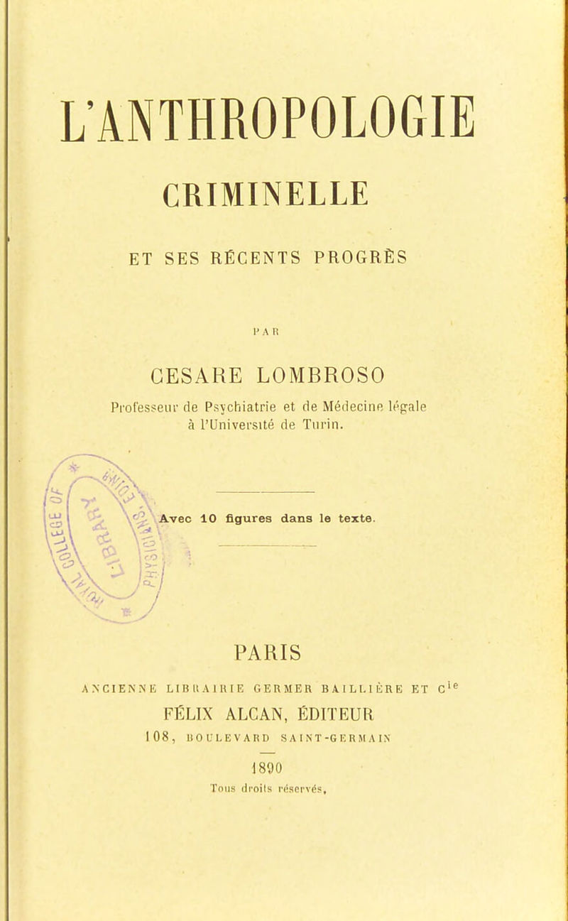 CRIMINELLE ET SES RÉCENTS PROGRÈS H A R GESARE LOMBROSO Proresseiir de Psychiatrie et de Médecine légale à l'Université de Turin. PARIS ANCIENNK LIBUAllUE GERMER BAILl.IÈRE ET c'^ FÉLIX ALCAN, ÉDITEUR 108, BOULEVARD S A I N T-G F, R H A IN im Tous droits réservés,