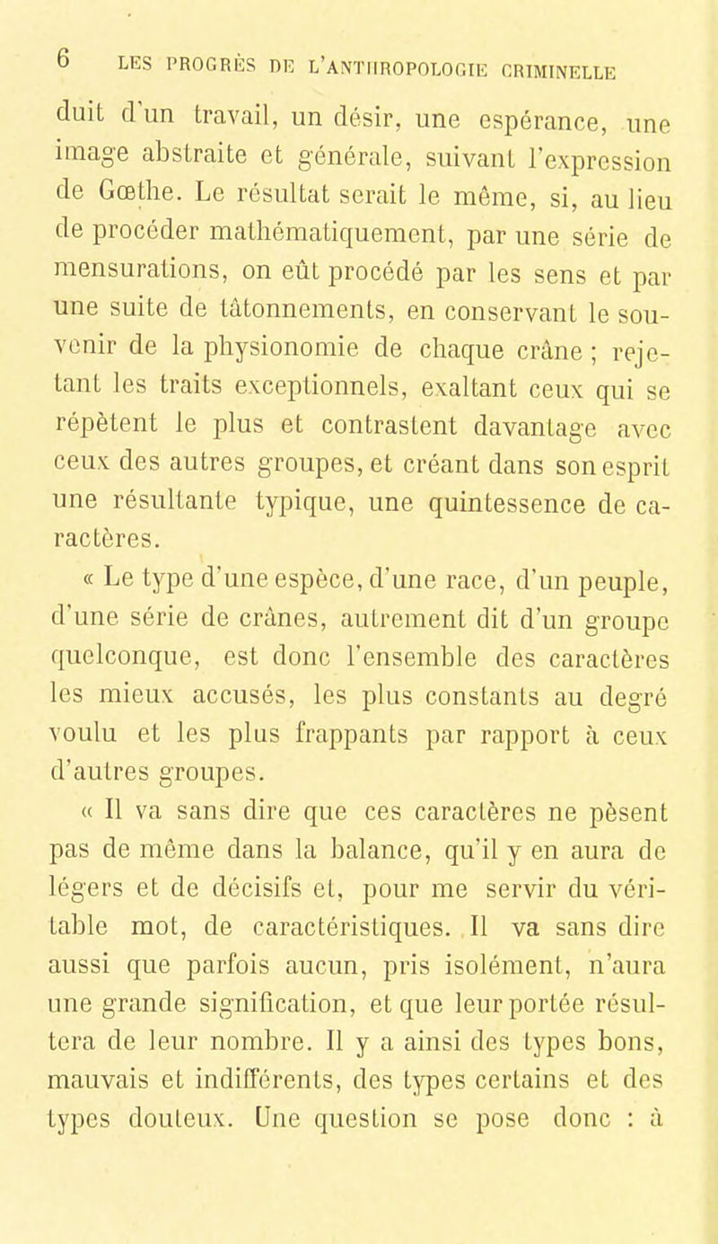 duit dun travail, un désir, une espérance, une image abstraite et générale, suivant l'expression de Gœthe. Le résultat serait le même, si, au lieu de procéder mathématiquement, par une série de mensurations, on eût procédé par les sens et par une suite de tâtonnements, en conservant le sou- venir de la physionomie de chaque crâne ; reje- tant les traits exceptionnels, exaltant ceux qui se répètent le plus et contrastent davantage avec ceux des autres groupes, et créant dans son esprit une résultante typique, une quintessence de ca- ractères. « Le type d'une espèce, d'une race, d'un peuple, d'une série de crânes, autrement dit d'un groupe quelconque, est donc l'ensemble des caractères les mieux accusés, les plus constants au degré voulu et les plus frappants par rapport à ceux d'autres groupes. « Il va sans dire que ces caractères ne pèsent pas de même dans la balance, qu'il y en aura de légers et de décisifs et, pour me servir du véri- table mot, de caractéristiques. Il va sans dire aussi que parfois aucun, pris isolément, n'aura une grande signitication, et que leur portée résul- tera de leur nombre. Il y a ainsi des types bons, mauvais et indifférents, des types certains et des types douteux. Une question se pose donc : à