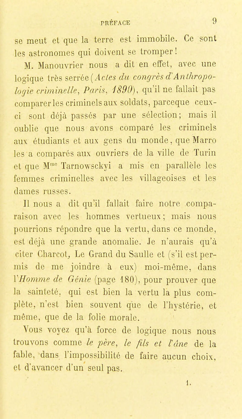 se meut et que la terre est immobile. Ce sont les astronomes qui doivent se tromper ! M. Manouvrier nous a dit en effet, avec une logique très serrée (/k/es du congrès Anthropo- logie criminelle, Paris, 1890), qu'il ne fallait pas comparer les criminels aux soldats, parceque ceux- ci sont déjà passés par une sélection; mais il oublie que nous avons comparé les criminels aux étudiants et aux gens du monde, que Marro les a comparés aux ouvriers de la ville de Turin et que M™ ïarnowsckyi a mis en parallèle les femmes criminelles avec les villageoises et les dames russes. Il nous a dit qu'il fallait faire notre compa- raison avec les hommes vertueux; mais nous pourrions répondre que la vertu, dans ce monde, est déjà une grande anomalie. Je n'aurais qu'à citer Charcotj Le Grand du Saulle et (s'il est per- mis de me joindre à eux) moi-même, dans VHomme de Génie (page 180), pour prouver que la sainteté, qui est bien la vertu la plus com- plète, n'est bien souvent que de l'hystérie, et môme, que de la folie morale. Vous voyez qu'à force de logique nous nous trouvons comme le père, le fils et l'âne de la fable, dans l'impossibilité de faire aucun choix, et d'avancer d'un seul pas. i.