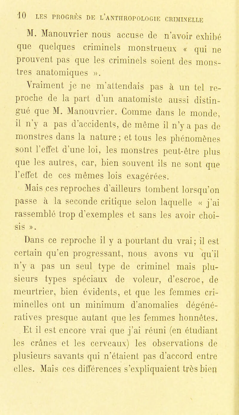 M. Manouvrier nous accuse de n'avoir exhijjé que quelques criminels monstrueux « qui ne prouvent pas que les criminels soient des mons- tres anatomiques ». Vraiment je ne m'attendais pas à un tel re- proche de la part d'un anatomiste aussi distin- gué que M. Manouvrier. Comme dans le monde, 11 n'y a pas d'accidents, de même il n'y a pas de monstres dans la nature ; et tous les phénomènes sont l'effet d'une loi, les monstres peut-être plus que les autres, car, bien souvent ils ne sont que l'effet de ces mêmes lois exagérées. Mais ces reproches d'ailleurs tombent lorsqu'on passe à la seconde critique selon laquelle « j'ai rassemblé trop d'exemples et sans les avoir choi- sis ». Dans ce reproche il y a pourtant du vrai; il est certain qu'en progressant, nous avons vu qu'il n'y a pas un seul type de criminel mais plu- sieurs types spéciaux de voleur, d'escroc, de meurtrier, bien évidents, et que les femmes cri- minelles ont un minimum d'anomalies dégéné- ratives presque autant que les femmes honnêtes. Et il est encore vrai que j'ai réuni (en étudiant les crânes et les cerveaux) les observations de plusieurs savants qui n'étaient pas d'accord entre elles. Mais ces différences s'expliquaient très bien