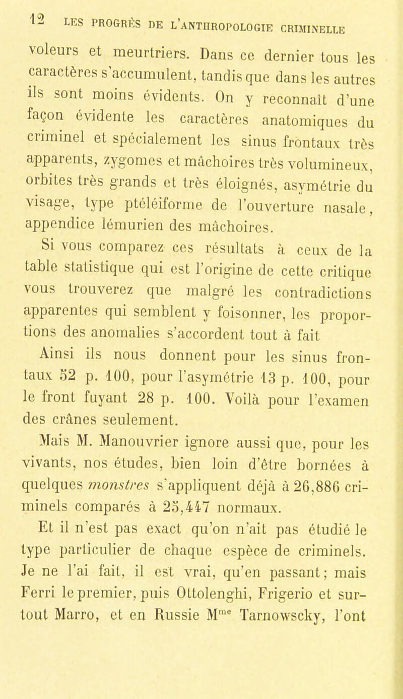 voleurs et meurtriers. Dans ce dernier tous les caractères s'accumulent, tandis que dans les autres ils sont moins évidents. On y reconnaît d'une façon évidente les caractères anatomiques du criminel et spécialement les sinus frontaux très apparents, zygomes et mâchoires très volumineux, orbites très grands et très éloignés, asymétrie du visage, type ptéléiforme de l'ouverture nasale, appendice lémurien des mâchoires. Si vous comparez ces résultats à ceux de la table statistique qui est l'origine de cette critique vous trouverez que malgré les contradictions apparentes qui semblent y foisonner, les propor- tions des anomalies s'accordent tout à fait Ainsi ils nous donnent pour les sinus fron- taux S2 p. 100, pour l'asymétrie 13 p. 100, pour le front fuyant 28 p. 100. Voilà pour l'examen des crânes seulement. Mais M. Manouvrier ignore aussi que, pour les vivants, nos études, bien loin d'être bornées à quelques monstres s'appliquent déjà à 26,886 cri- minels comparés à 25,447 normaux. Et il n'est pas exact qu'on n'ait pas étudié le type particulier de chaque espèce de criminels. Je ne l'ai fait, il est vrai, qu'en passant; mais Ferri le premier, puis Ottolenghi, Frigerio et sur- tout Marro, et en Russie W Tarnowscky, l'ont