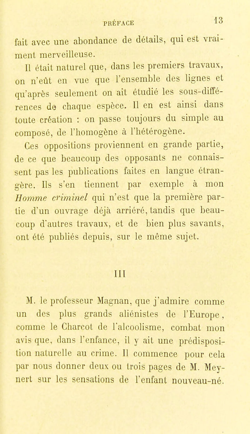 fait avec une abondance de détails, qui est vrai- ment merveilleuse. II était naturel que, dans les premiers travaux, on n'eût en vue que l'ensemble des lignes et qu'après seulement on ait étudié les sous-diffé- rences de chaque espèce. Il en est ainsi dans toute création : on passe toujours du simple au composé, de l'homogène à l'hétérogène. Ces oppositions proviennent en grande partie, de ce que beaucoup des opposants ne connais- sent pas les publications faites en langue étran- gère. Ils s'en tiennent par exemple à mon Homme criminel qui n'est que la première par- tie d'un ouvrage déjà arriéré, tandis que beau- coup d'autres travaux, et de bien plus savants, ont été publiés depuis, sur le même sujet. III M. le professeur Magnan, que j'admire comme un des plus grands aliénistes de l'Europe, comme le Charcot de l'alcoolisme, combat mon avis que, dans l'enfance, il y ait une prédisposi- tion naturelle au crime. Il commence pour cela par nous donner deux ou trois pages de M. Mey- nert sur les sensations de l'enfant nouveau-né.