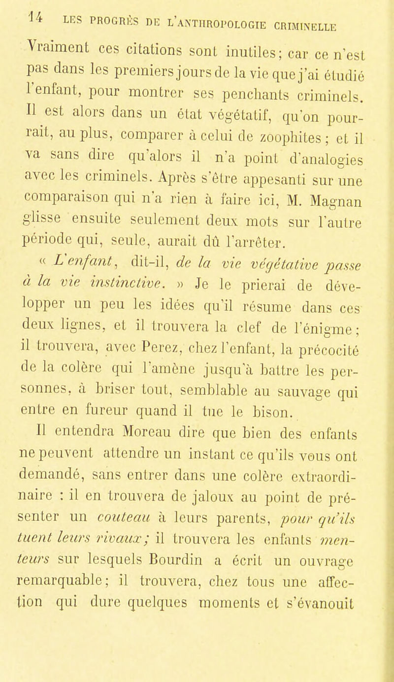 Vraiment ces citations sont inutiles; car ce n'est pas clans les premiers jours de la vie que j'ai étudié l'enfant, pour montrer ses penchants criminels. Il est alors dans un état végétatif, qu'on pour- rait, au plus, comparer à celui de zoophites ; et il va sans dire qu'alors il n'a point d'analogies avec les criminels. Après s'être appesanti sur une comparaison qui n'a rien h. faire ici, M. Magnan glisse ensuite seulement deux mots sur l'autre période qui, seule, aurait dû l'arrêter. « L'enfant, dit-il, de la vie végétative passe à la vie instinctive. » Je le prierai de déve- lopper un peu les idées qu'il résume dans ces deux lignes, et il trouvera la clef de l'énigme ; il trouvera, avec Ferez, chez l'enfant, la précocité de la colère qui l'amène jusqu'à battre les per- sonnes, à briser tout, semblable au sauvage qui entre en fureur quand il tue le bison. Il entendra Moreau dire que bien des enfants ne peuvent attendre un instant ce qu'ils vous ont demandé, sans entrer dans une colère extraordi- naire : il en trouvera de jaloux au point de pré- senter un couteau à leurs parents, 'pour qu'ils tuent leurs rivaux; il trouvera les enfants men- teurs sur lesquels Bourdin a écrit un ouvrage remarquable; il trouvera, chez tous une affec- tion qui dure quelques moments et s'évanouit