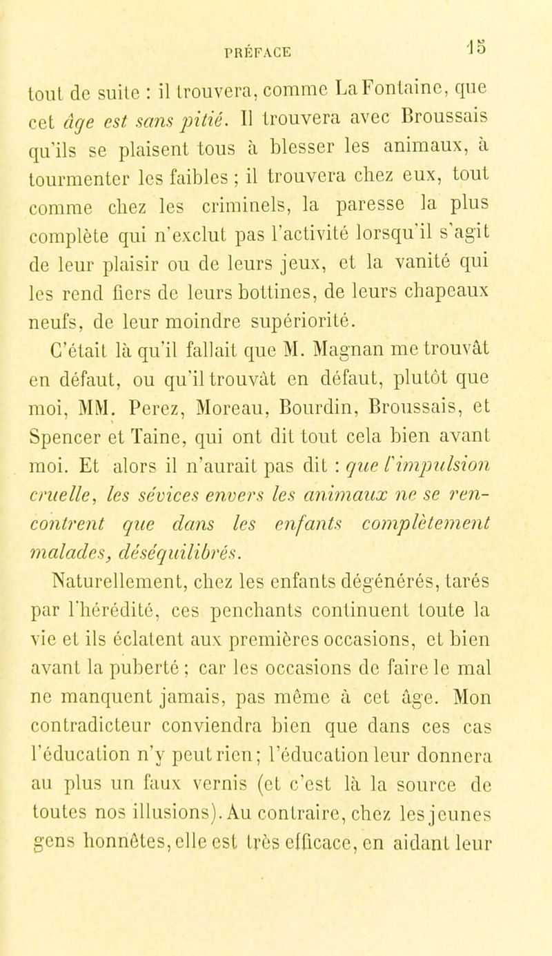 tout de suile : il trouvera, comme La Fontaine, que cet âge est sans pitié. Il trouvera avec Broussais qu'ils se plaisent tous cà blesser les animaux, à tourmenter les faibles ; il trouvera chez eux, tout comme chez les criminels, la paresse la plus complète qui n'exclut pas l'activité lorsqu'il s'agit de leur plaisir ou de leurs jeux, et la vanité qui les rend fiers de leurs bottines, de leurs chapeaux neufs, de leur moindre supériorité. C'était là qu'il fallait que M. Magnan me trouvât en défaut, ou qu'il trouvât en défaut, plutôt que moi, MM. Ferez, Moreau, Bourdin, Broussais, et Spencer etTaine, qui ont dit tout cela bien avant moi. Et alors il n'aurait pas dit : que frmptilsion cruelle, les sévices envers les animaux ne se ren- contrent que dans les enfants complèteinent malades, dése'quilibrés. Naturellement, chez les enfants dégénérés, tarés par l'hérédité, ces penchants continuent toute la vie et ils éclatent aux premières occasions, et bien avant la puberté ; car les occasions de faire le mal ne manquent jamais, pas même â cet âge. Mon contradicteur conviendra bien que dans ces cas l'éducation n'y peut rien; l'éducation leur donnera au plus un faux vernis (et c'est là la source de toutes nos illusions). Au contraire, chez les jeunes gens honnêtes, elle est très efficace, en aidant leur