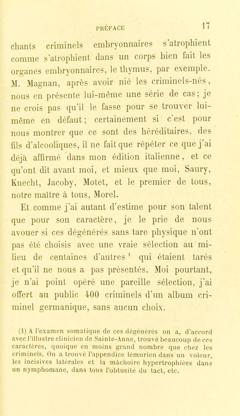 PRl'îFACE chants criminels embryonnaires s'atrophient comme satrophient dans un corps bien fait les organes embryonnaires, le thymus, par exemple. M. Magnan, après avoir nié les criminels-nés, nous en présente lui-même une série de cas; je ne crois pas qu'il le fasse pour se trouver lui- même en défaut; certainement si c'est pour nous montrer que ce sont des héréditaires, des fds d'alcooliques, il ne fait que répéter ce que j'ai déjà affirmé dans mon édition italienne, et ce qu'ont dit avant moi, et mieux que moi, Saury, Knecht, Jacoby, Motet, et le premier de tous, notre maître à tous, Morel. Et comme j'ai autant d'estime pour son talent que pour son caractère, je le prie de nous avouer si ces dégénérés sans tare physique n'ont pas été choisis avec une vraie sélection au mi- lieu de centaines d'autres ' qui étaient tarés et qu'il ne nous a pas présentés. Moi pourtant, je n'ai point opéré une pareille sélection, j'ai offert au public 400 criminels d'un album cri- minel germanique, sans aucun choix. (1) A l'examen somatique de ces dégénérés on a, d'accord avec l'illustre clinicien de Sainte-Anne, trouvé beaucoup de ces caractères, quoique en moins grand nombre que chez les criminels. On a trouvé l'appendice lémurien dans un voleur, les incisives latérales et la mâchoire hypertrophiées dans un nymphomane, dans tous l'obtusité du tact, etc.