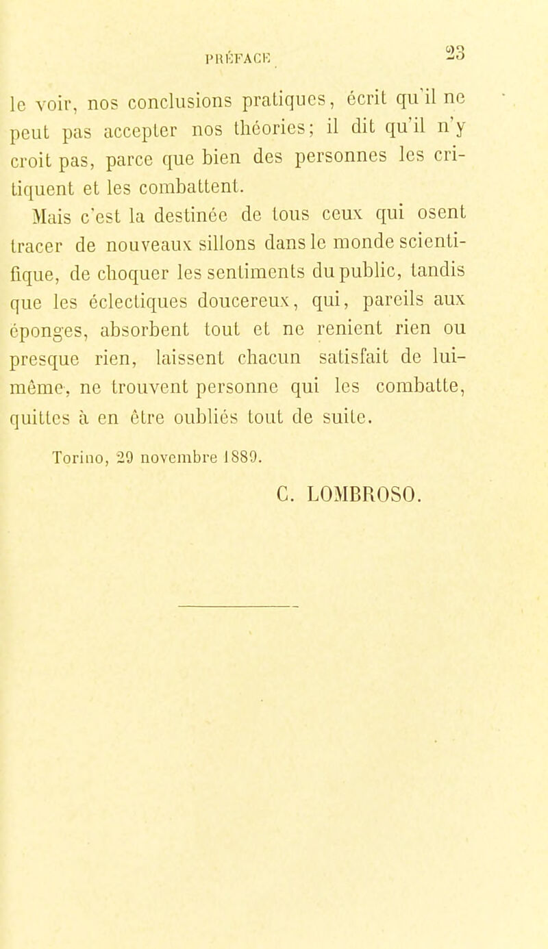 le voir, nos conclusions pratiques, écrit qu'il ne peut pas accepter nos théories; il dit qu'il n'y croit pas, parce que bien des personnes les cri- tiquent et les combattent. Mais c'est la destinée de tous ceux qui osent tracer de nouveaux sillons dans le monde scienti- fique, de choquer les sentiments dupubhc, tandis que les éclectiques doucereux, qui, pareils aux éponges, absorbent tout et ne renient rien ou presque rien, laissent chacun satisfait de lui- même, ne trouvent personne qui les combatte, quittes à en être oubliés tout de suite. Toriiio, 29 novembre 1889. G. LOMBROSO.