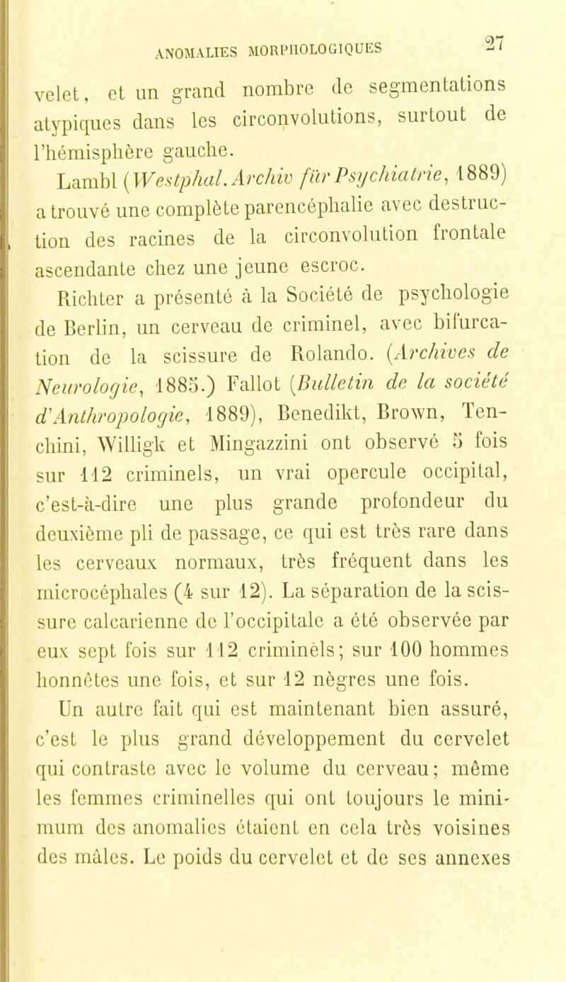 vclet, et un grand nombre de segmentations atypiques dans les circonvolutions, surtout de l'hémisphère gauche. Lambl {WestphaLArchio fïirPsijchiatrie, 1889) a trouvé une complète parencéphalie avec destruc- lion des racines de la circonvolution frontale ascendante chez une jeune escroc. Richter a présenté à la Société de psychologie de Berlin, un cerveau de criminel, avec bifurca- tion de la scissure de Rolando. {Archives de Neurologie, 1883.) Fallot {Bulletin de la société d'Anthropologie, 1889), Benedikt, Brown, Ten- chini, Willigk et Mingazzini ont observé S fois sur 112 criminels, un vrai opercule occipital, c'est-à-dire une plus grande profondeur du deuxième pli de passage, ce qui est très rare dans les cerveaux normaux, très fréquent dans les microcéphales (4 sur 12). La séparation de la scis- sure calcarienne de l'occipitale a été observée par eux sept fois sur 112 criminèls; sur 100 hommes honnêtes une fois, et sur 12 nègres une fois. Un autre fait qui est maintenant bien assuré, c'est le plus grand développement du cervelet qui contraste avec le volume du cerveau; même les femmes criminelles qui ont toujours le mini- mum des anomalies étaient en cela très voisines des mâles. Le poids du cervelet et de ses annexes