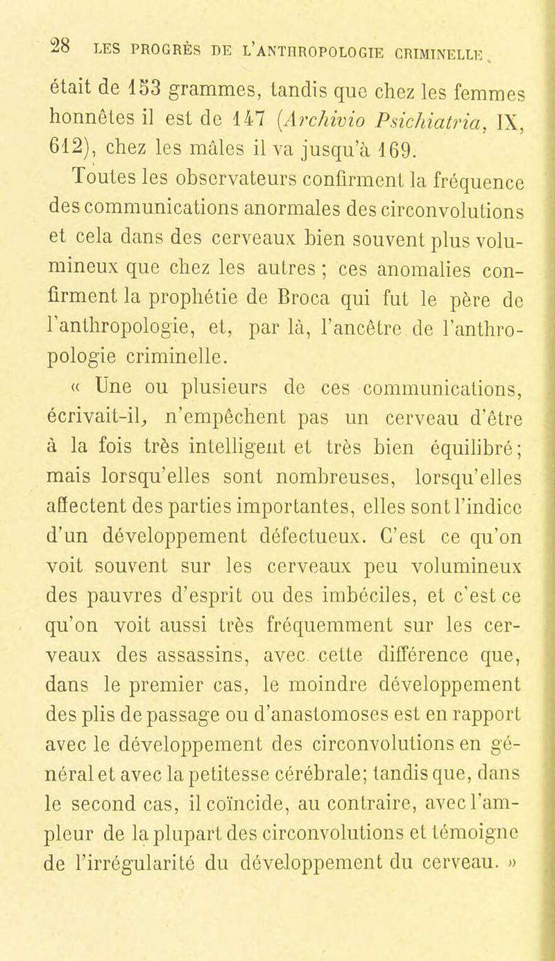 était de 133 grammes, tandis que chez les femmes honnêtes il est de 147 {Archivio Psichiatria, IX, 612), chez les mâles il va jusqu'à 169. Toutes les observateurs confirment la fréquence des communications anormales des circonvolutions et cela dans des cerveaux bien souvent plus volu- mineux que chez les autres ; ces anomalies con- firment la prophétie de Broca qui fut le père de lanthropologie, et, par là, l'ancêtre de l'anthro- pologie criminelle. « Une ou plusieurs de ces communications, écrivait-il, n'empêchent pas un cerveau d'être à la fois très intelligent et très bien équihbré ; mais lorsqu'elles sont nombreuses, lorsqu'elles affectent des parties importantes, elles sont l'indice d'un développement défectueux. C'est ce qu'on voit souvent sur les cerveaux peu volumineux des pauvres d'esprit ou des imbéciles, et c'est ce qu'on voit aussi très fréquemment sur les cer- veaux des assassins, avec cette différence que, dans le premier cas, le moindre développement des plis de passage ou d'anastomoses est en rapport avec le développement des circonvolutions en gé- néral et avec la petitesse cérébrale; tandis que, dans le second cas, il coïncide, au contraire, avec l'am- pleur de la plupart des circonvolutions et témoigne de l'irrégularité du développement du cerveau. »