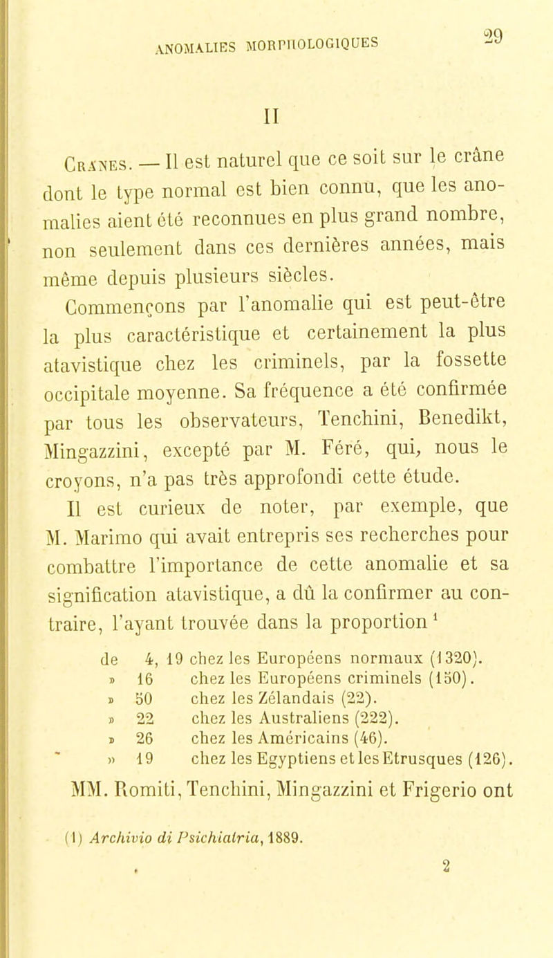 II Cra:<es. — Il est naturel que ce soit sur le crâne dont le type normal est bien connu, que les ano- malies aient été reconnues en plus grand nombre, non seulement dans ces dernières années, mais même depuis plusieurs siècles. Commençons par l'anomalie qui est peut-être la plus caractéristique et certainement la plus atavistique chez les criminels, par la fossette occipitale moyenne. Sa fréquence a été confirmée par tous les observateurs, ïenchini, Benedikt, Mingazzini, excepté par M. Féré, qui, nous le croyons, n'a pas très approfondi cette étude. Il est curieux de noter, par exemple, que M. Marimo qui avait entrepris ses recherches pour combattre l'importance de cette anomalie et sa signification atavistique, a dû la confirmer au con- traire, l'ayant trouvée dans la proportion* de 4, 19 chez les Européens normaux (1320). » 16 chez les Européens criminels (150). » bO chez les Zélandais (22). » 22 chez les Australiens (222). ï 26 chez les Américains (46). » 19 chez les Egyptiens et les Etrusques (126). MM. Romiti, Tenchini, Mingazzini et Frigerio ont (I) Archivio di Psichialria, 1889. 2