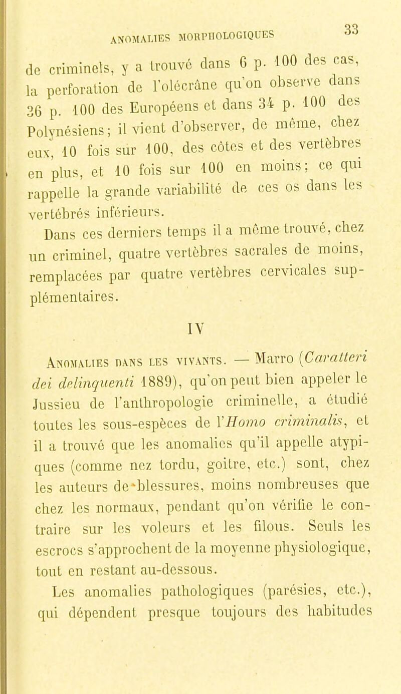 de criminels, y a trouvé dans 6 p. 100 des cas, la perforation de l'olécrâne qu'on observe dans 36 p 100 des Européens et dans 34 p. 100 des Polynésiens; il vient d'observer, de môme, chez eux, 10 fois sur 100, des côtes et des vertèbres en plus, et 10 fois sur 100 en moins; ce qui rappelle la grande variabilité de ces os dans les vertébrés inférieurs. Dans ces derniers temps il a môme trouvé, chez un criminel, quatre vertèbres sacrales de moins, remplacées par quatre vertèbres cervicales sup- plémentaires. IV Anomalies hans les vivants. — Marro [Caratteri dei ddinquenli 1889), qu'on peut bien appeler le Jussieu de l'anthropologie criminelle, a étudié toutes les sous-espèces de VHomo criminalis, et il a trouvé que les anomalies qu'il appelle atypi- ques (comme nez tordu, goitre, etc.) sont, chez les auteurs de ^blessures, moins nombreuses que chez les normaux, pendant qu'on vérifie le con- traire sur les voleurs et les filous. Seuls les escrocs s'approchent de la moyenne physiologique, tout en restant au-dessous. Les anomalies pathologiques (parésies, etc.), qui dépendent presque toujours des habitudes