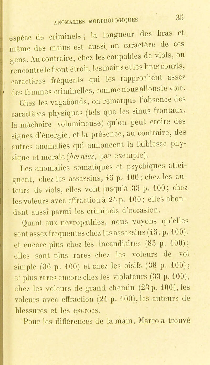 espèce de criminels ; la longueur des bras et même des mains est aussi, un caractère de ces gens. Au contraire, chez les coupables de viols, on rencontre le front étroit, lesmains et les bras courts, caractères fréquents qui les rapprochent assez des femmes criminelles, commenous allons le voir. Chez les vagabonds, on remarque l'absence des caractères physiques (tels que les sinus frontaux, la mâchoire volumineuse) qu'on peut croire des signes d'énergie, et la présence, au contraire, des autres anomalies qui annoncent la faiblesse phy- sique elmovcûe {hernies, par exemple). Les anomalies somatiques et psychiques attei- gnent, chez les assassins, 45 p. '100; chez les au- teurs de viols, elles vont jusqu'à 33 p. 100; chez les voleurs avec effraction à 24 p. 100; elles abon- dent aussi parmi les criminels d'occasion. Quant aux névropathies, nous voyons qu'elles sont assez fréquentes chez les assassins (45. p. 100). et encore plus chez les incendiaires (85 p. 100); elles sont plus rares chez les voleurs de vol simple (36 p. 100) et chez les oisifs (38 p. 100); et plus rares encore chez les violateurs (33 p. 100), chez les voleurs de grand chemin (23 p. 100), les voleurs avec effraction (24 p. 100), les auteurs de blessures et les escrocs. Pour les diflérences de la main, Marro a trouvé