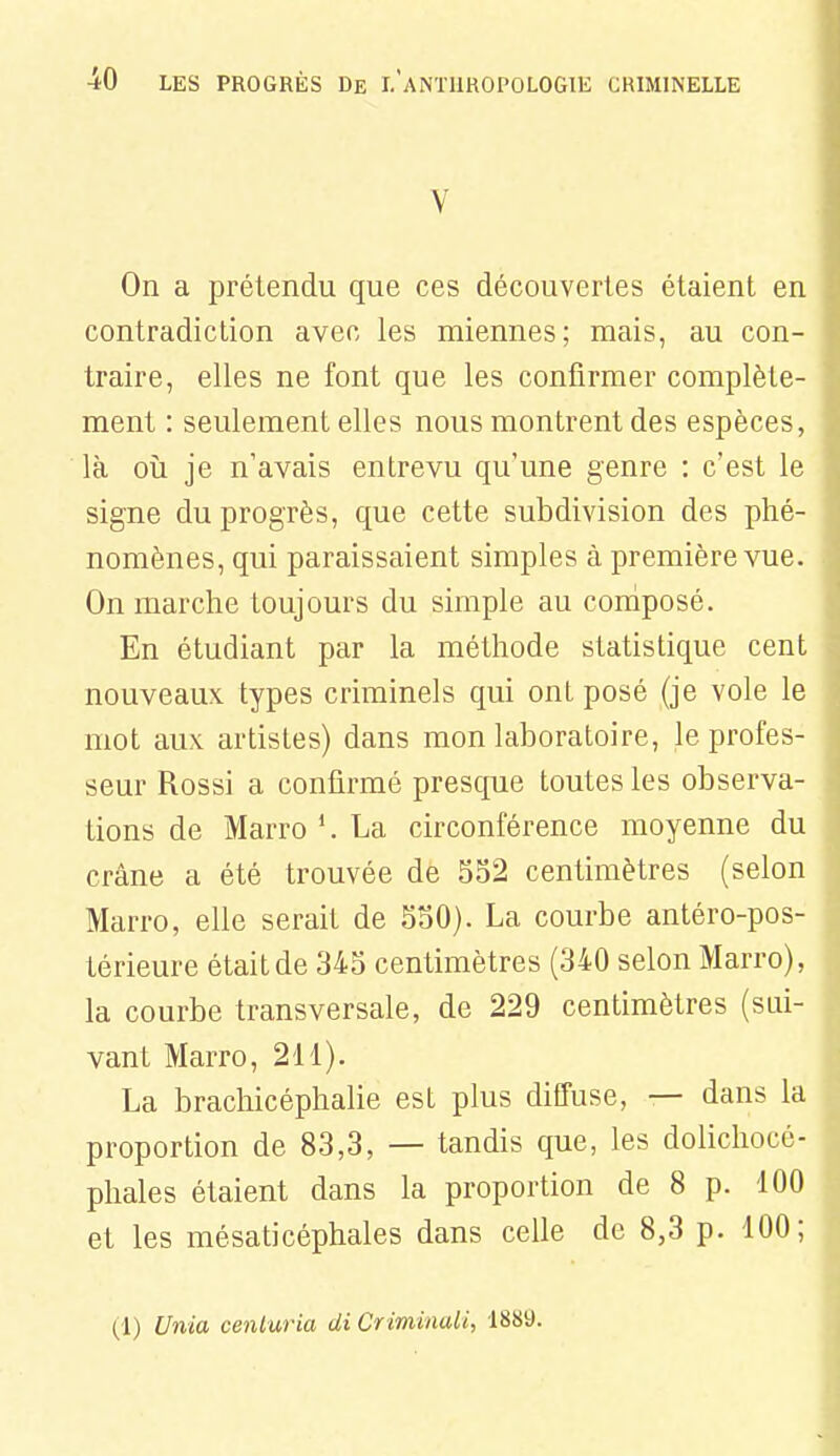 V On a prétendu que ces découvertes étaient en contradiction avec les miennes; mais, au con- traire, elles ne font que les confirmer complète- ment : seulement elles nous montrent des espèces, là 011 je n'avais entrevu qu'une genre : c'est le signe du progrès, que cette subdivision des phé- nomènes, qui paraissaient simples à première vue. On marche toujours du simple au coniposé. En étudiant par la méthode statistique cent nouveaux types criminels qui ont posé (je vole le mot aux artistes) dans mon laboratoire, le profes- seur Rossi a confirmé presque toutes les observa- tions de Marro La circonférence moyenne du crâne a été trouvée de 552 centimètres (selon Marro, elle serait de 550). La courbe antéro-pos- térieure était de 345 centimètres (340 selon Marro), la courbe transversale, de 229 centimètres (sui- vant Marro, 211). La brachicéphalie est plus diffuse, — dans la proportion de 83,3, — tandis que, les dolichocé- phales étaient dans la proportion de 8 p. 100 et les mésaticéphales dans celle de 8,3 p. 100; (1) Unia ceniuria di Criminaii, 1889.