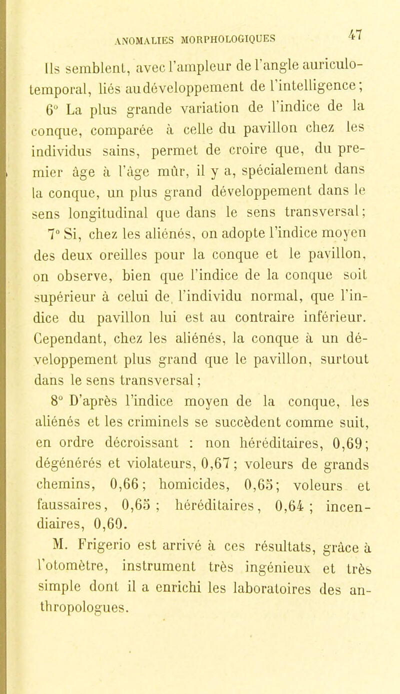 Us semblent, avec l'ampleur de l'angle auriculo- lemporal, liés au développement de l'intelligence ; 6 La plus grande variation de l'indice de la conque, comparée à celle du pavillon chez les individus sains, permet de croire que, du pre- mier âge à l'âge mûr, il y a, spécialement dans la conque, un plus grand développement dans le sens longitudinal que dans le sens transversal; 7° Si, chez les aUénés, on adopte l'indice moyen des deux oreilles pour la conque et le pavillon, on observe, bien que l'indice de la conque soit supérieur à celui de, l'individu normal, que l'in- dice du pavillon lui est au contraire inférieur. Cependant, chez les ahénés, la conque à un dé- veloppement plus grand que le pavillon, surtout dans le sens transversal ; 8° D'après l'indice moyen de la conque, les aliénés et les criminels se succèdent comme suit, en ordre décroissant : non héréditaires, 0,69; dégénérés et violateurs, 0,67 ; voleurs de grands chemins, 0,66; homicides, 0,65; voleurs et faussaires, 0,65; héréditaires, 0,64; incen- diaires, 0,60. M. Frigerio est arrivé à ces résultats, grâce à l'otomètre, instrument très ingénieux et très simple dont il a enrichi les laboratoires des an- thropologues.