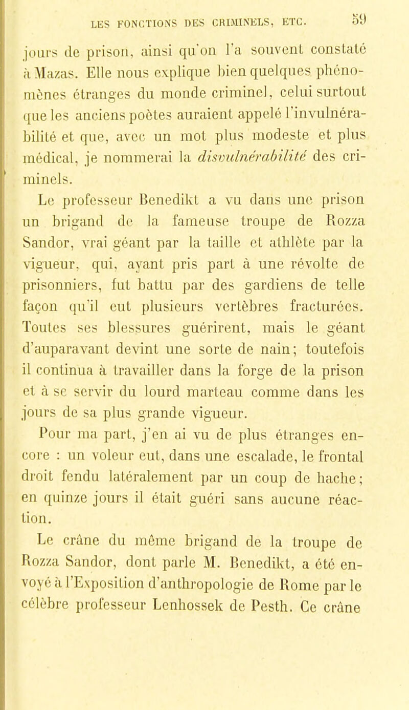 jours de pi-ison, ainsi qu'on l'a souvent constate à Mazas. Elle nous explique bien quelques phéno- mènes étranges du monde crimineK celui surtout que les anciens poètes auraient appelé l'invulnéra- bilité et que, avec un mot plus modeste et plus médical, je nommerai la disvulnérabilité des cri- minels. Le professeur Benedikt a vu dans une prison un brigand de la fameuse troupe de Rozza Sandor, vrai géant par la taille et athlète par la vigueur, qui. ayant pris part à une révolte de prisonniers, fut battu par des gardiens de telle façon qu'il eut plusieurs vertèbres fracturées. Toutes ses blessures guérirent, mais le géant d'auparavant devint une sorte de nain; toutefois il continua à travailler dans la forge de la prison et à se servir du lourd marteau comme dans les jours de sa plus grande vigueur. Pour ma part, j'en ai vu de plus étranges en- core : un voleur eut, dans une escalade, le frontal droit fendu latéralement par un coup de hache; en quinze jours il était guéri sans aucune réac- tion. Le crâne du môme brigand de la troupe de Rozza Sandor, dont parle M. Benedikt, a été en- voyé à l'Exposition d'anthropologie de Rome parle célèbre professeur Lenhossek de Pesth. Ce crâne