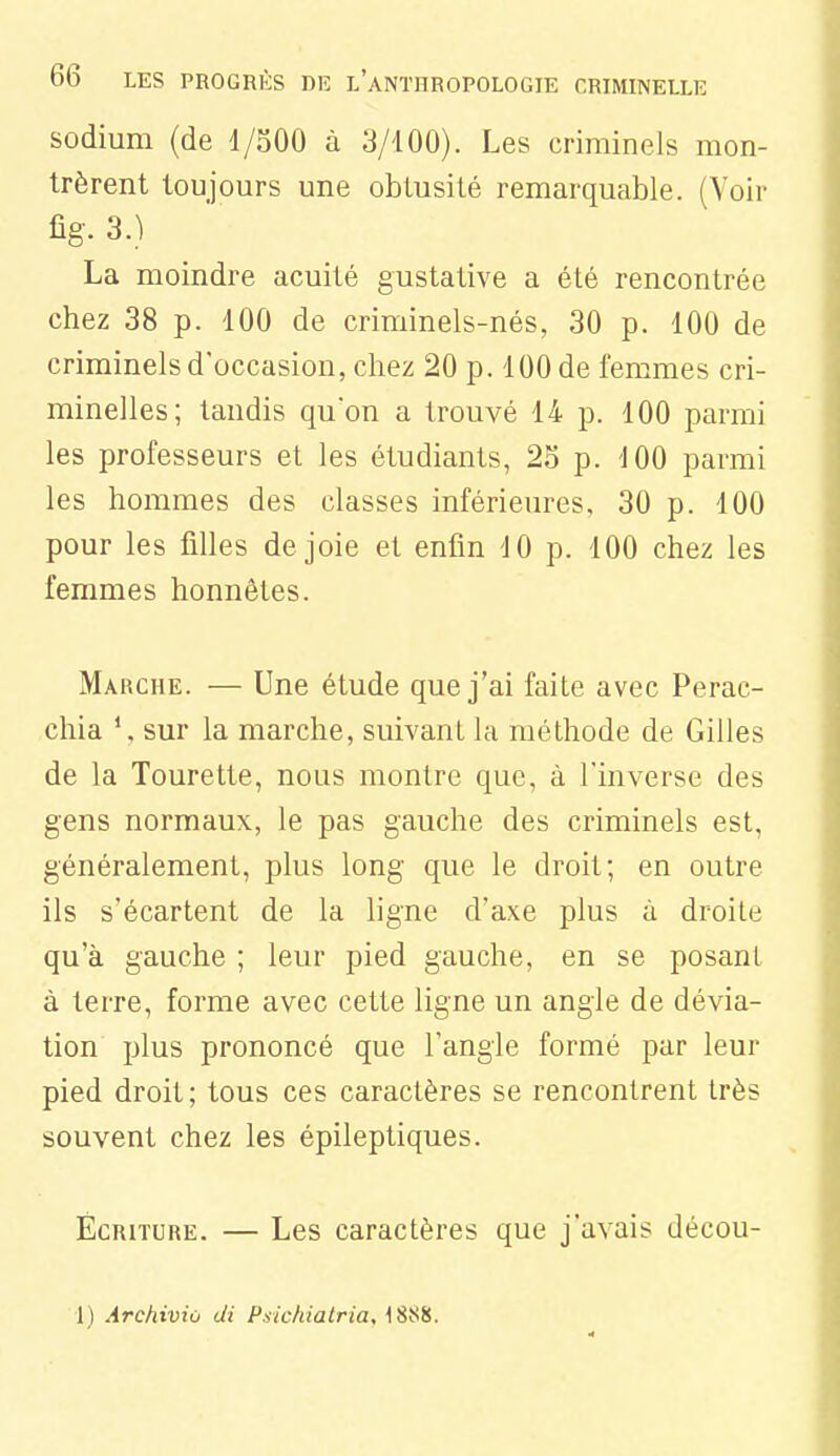 sodium (de 1/SOO à 3/100). Les criminels mon- trèrent toujours une obtusité remarquable. (Voir fîg.3.) La moindre acuité gustative a été rencontrée chez 38 p. 100 de criminels-nés, 30 p. 100 de criminels d'occasion, chez 20 p. 100 de femmes cri- minelles; tandis qu'on a trouvé 14 p. 100 parmi les professeurs et les étudiants, 2S p. -JOO parmi les hommes des classes inférieures, 30 p. 100 pour les filles de joie et enfin 10 p. 100 chez les femmes honnêtes. Marche. — Une étude que j'ai faite avec Perac- chia \ sur la marche, suivant la méthode de Gilles de la Tourette, nous montre que, à l'inverse des gens normaux, le pas gauche des criminels est, généralement, plus long que le droit; en outre ils s'écartent de la ligne d'axe plus à droite qu'à gauche ; leur pied gauche, en se posant à terre, forme avec cette ligne un angle de dévia- tion plus prononcé que l'angle formé par leur pied droit; tous ces caractères se rencontrent très souvent chez les épileptiques. Écriture. — Les caractères que j'avais décou-