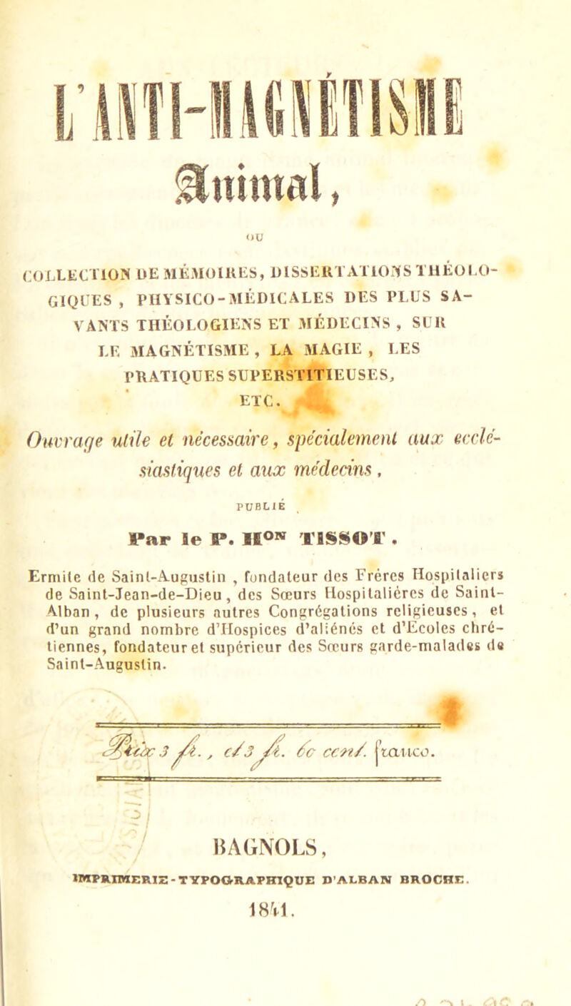 Animal, ou COLLECTION UE MÉMOlUES, UISSEKTATIONS THÉOI.O- GIQCES , PHYSICO-MÉDICALES DES PLUS SA- VANTS THÉOLOGIENS ET MÉDECINS , SUU LE MAGNÉTISME , LA MAGIE , LES PRATIQUES SUPERSTITIEUSES, ETC. Ouvrage utile et nécessaire, spécialement aux ecclé- siastiques et aux médecins, PUBLIÉ Par le P. Iio»* TISSOT . Ermite de Saint-Augustin , fondateur des Frères Hospitaliers de Saint-Jean-de-Dieu, des Sœurs Hospitalières de Saint- Alban, de plusieurs autres Congrégations religieuses, et d’un grand nombre dTIospices d’aliénés et d’Ecoles cliré- tiennes, fondateur et supérieur des Sœurs garde-malades de Saint-Augustin. 3 ^4.., c/3^. ccn/. j’tattco. ' IJAGNOLS, IWPRIIHERIZ - TYPO&RAPHIQUE D’ALBAN BROCHE. 18^1. /) l _