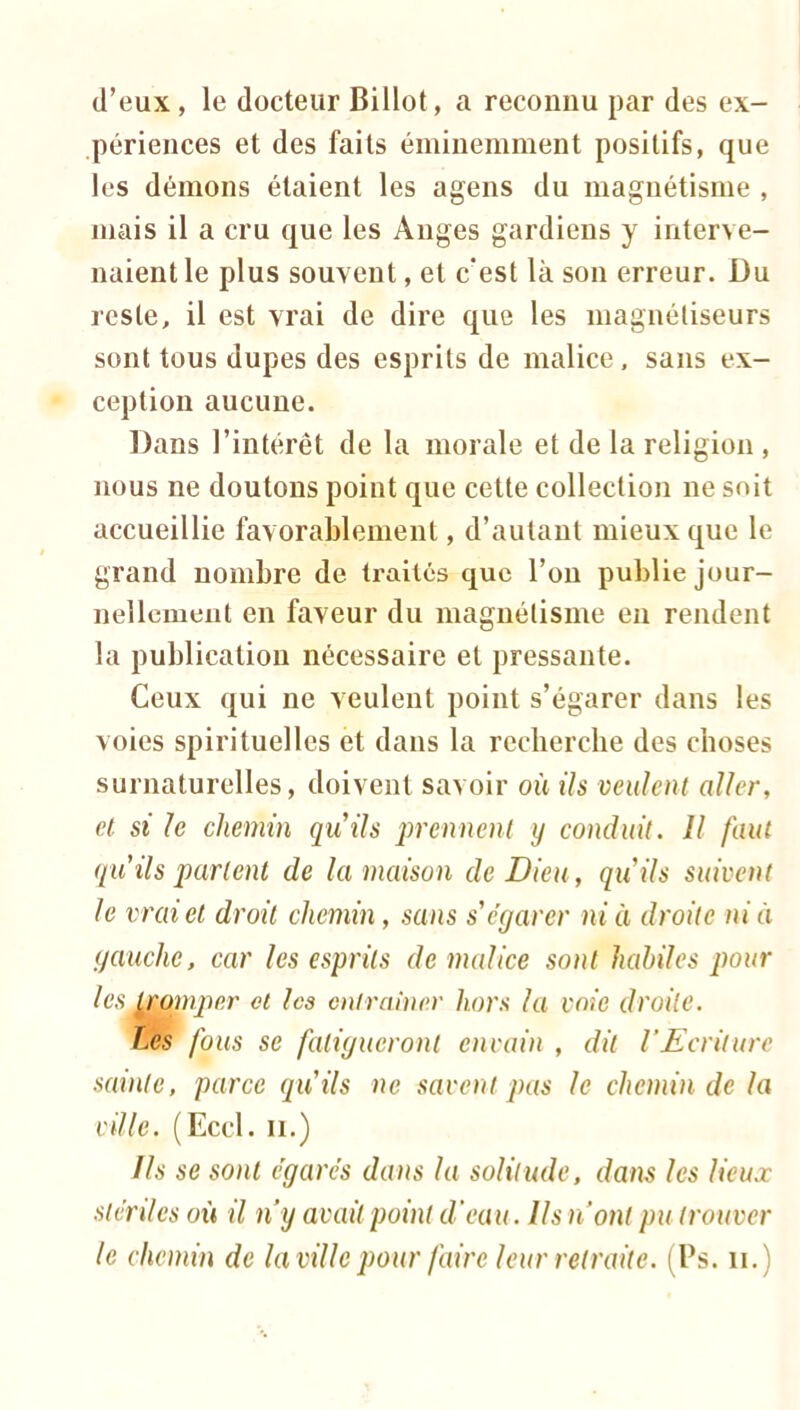 d’eux, le docteur Billot, a reconnu par des ex- périences et des faits éminemment positifs, que les démons étaient les agens du magnétisme , niais il a cru que les Anges gardiens y interve- naient le plus souvent, et c'est là son erreur. Du reste, il est vrai de dire que les magnétiseurs sont tous dupes des esprits de malice, sans ex- ception aucune. Dans l’intérêt de la morale et de la religion , nous ne doutons point que cette collection ne soit accueillie favorablement, d’autant mieux que le grand nombre de traités que l’oii publie jour- nellement en faveur du magnétisme en rendent la publication nécessaire et pressante. Ceux qui ne veulent point s’égarer dans les voies spirituelles et dans la recherche des choses surnaturelles, doivent savoir où ils veulent aller, et si h chemin quils prennent y conduit. Il faut qii ils partent de la maison de Dieu, quils suivent le vrai et droit chemin, sans s'égarer ni à droite nia gauche, car les esprits de malice sont habiles pour lesy;pynper et les entrainer hors la voie droite. Les fous se fatigueront envain , dit VEcrilurc sainte, parce qu'ils ne savent pas le chemin de la ville. (Eccl. H.) Us se sont égarés dans la solitude, dans les lieux stériles où il n y avait point d'eau. Us n’ont pu trouver le chemin de la ville pour faire leur retraite. (Ps. ii.)