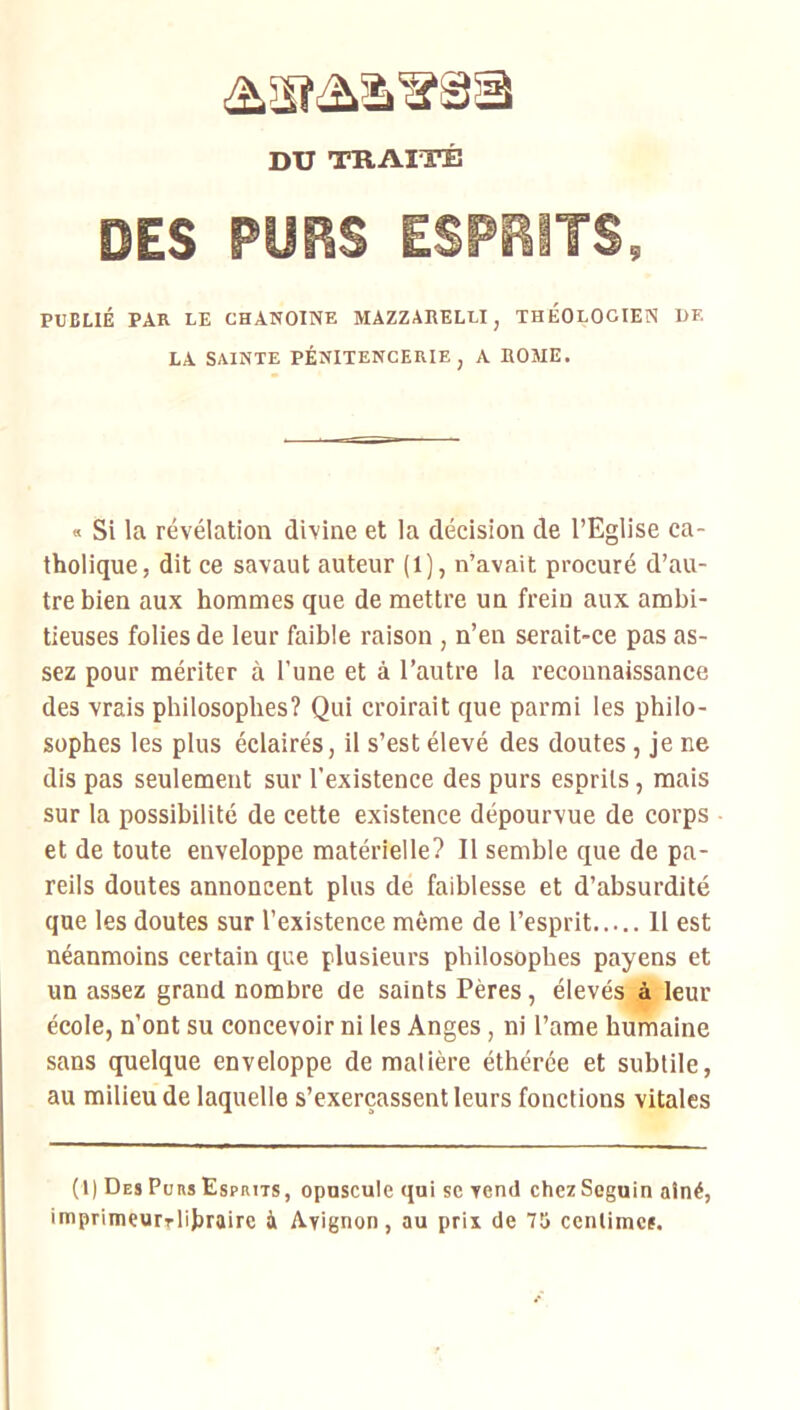 DU TRAITÉ DES PURS ESPRITS, PUBLIÉ PAR LE CHANOINE MAZZARELLI, THEOLOGIEN DE LA SAINTE PÉNITENCERIE , A ROME. « Si la révélation divine et la décision de l’Eglise ca- tholique, dit ce savaut auteur (l), n’avait procuré d’au- tre bien aux hommes que de mettre un frein aux ambi- tieuses folies de leur faible raison , n’en serait-ce pas as- sez pour mériter à l’une et à l’autre la reconnaissance des vrais philosophes? Qui croirait que parmi les philo- sophes les plus éclairés, il s’est élevé des doutes , je ne dis pas seulement sur l’existence des purs esprits, mais sur la possibilité de cette existence dépourvue de corps et de toute enveloppe matérielle? Il semble que de pa- reils doutes annoncent plus de faiblesse et d’absurdité que les doutes sur l’existence même de l’esprit 11 est néanmoins certain que plusieurs philosophes payens et un assez grand nombre de saints Pères, élevés à leur école, n’ont su concevoir ni ies Anges, ni l’ame humaine sans quelque enveloppe de matière éthérce et subtile, au milieu de laquelle s’exerçassent leurs fonctions vitales (1) Des Purs Esprits, opuscule qui se vend chez Seguin atné, imprimeurrlibraire à Avignon, au prix de 75 centimes.