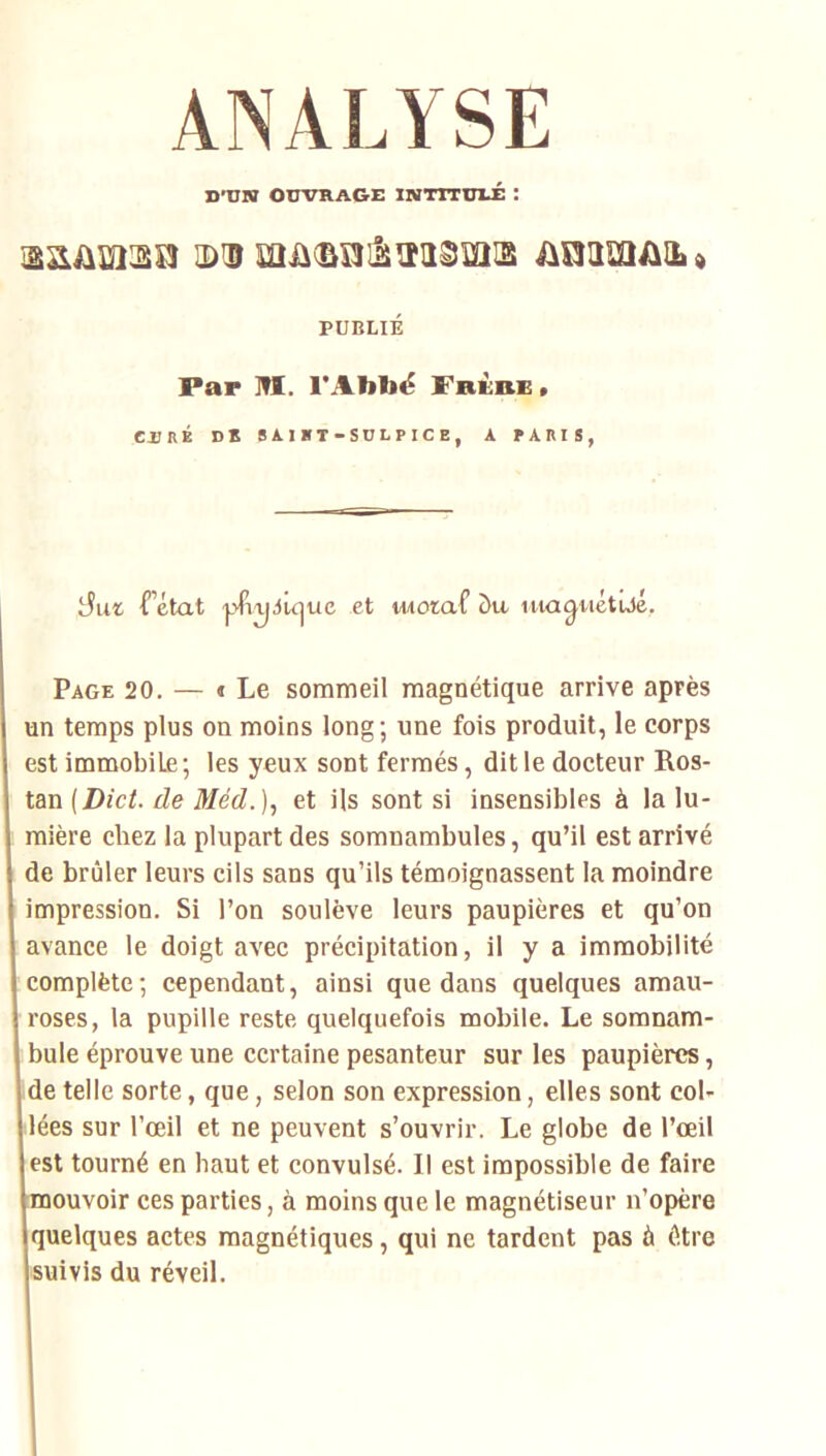 ANALYSE D'ON OUVRAGE INTTTDri: : ;di iioim/iiLd PUBLIÉ Par M. l'Abbë Frùbb . CURÉ DS SA.IBT-SOLPICE, A PARIS, Tétât ■pTtjAÛjue et motaf c)u lua^iiétûjé. Page 20. — « Le sommeil magnétique arrive après un temps plus on moins long; une fois produit, le corps est immobile; les yeux sont fermés, dit le docteur Ros- lm(Dict. de Méd.]^ et ils sont si insensibles à la lu- mière chez la plupart des somnambules, qu’il est arrivé de brûler leurs cils sans qu’ils témoignassent la moindre impression. Si l’on soulève leurs paupières et qu’on avance le doigt avec précipitation, il y a immobilité complète; cependant, ainsi que dans quelques amau- roses, la pupille reste, quelquefois mobile. Le somnam- bule éprouve une certaine pesanteur sur les paupières, ide telle sorte, que, selon son expression, elles sont col- lées sur l’œil et ne peuvent s’ouvrir. Le globe de l’œil est tourné en haut et convulsé. Il est impossible de faire mouvoir ces parties, à moins que le magnétiseur n’opère quelques actes magnétiques, qui ne tardent pas à être suivis du réveil.