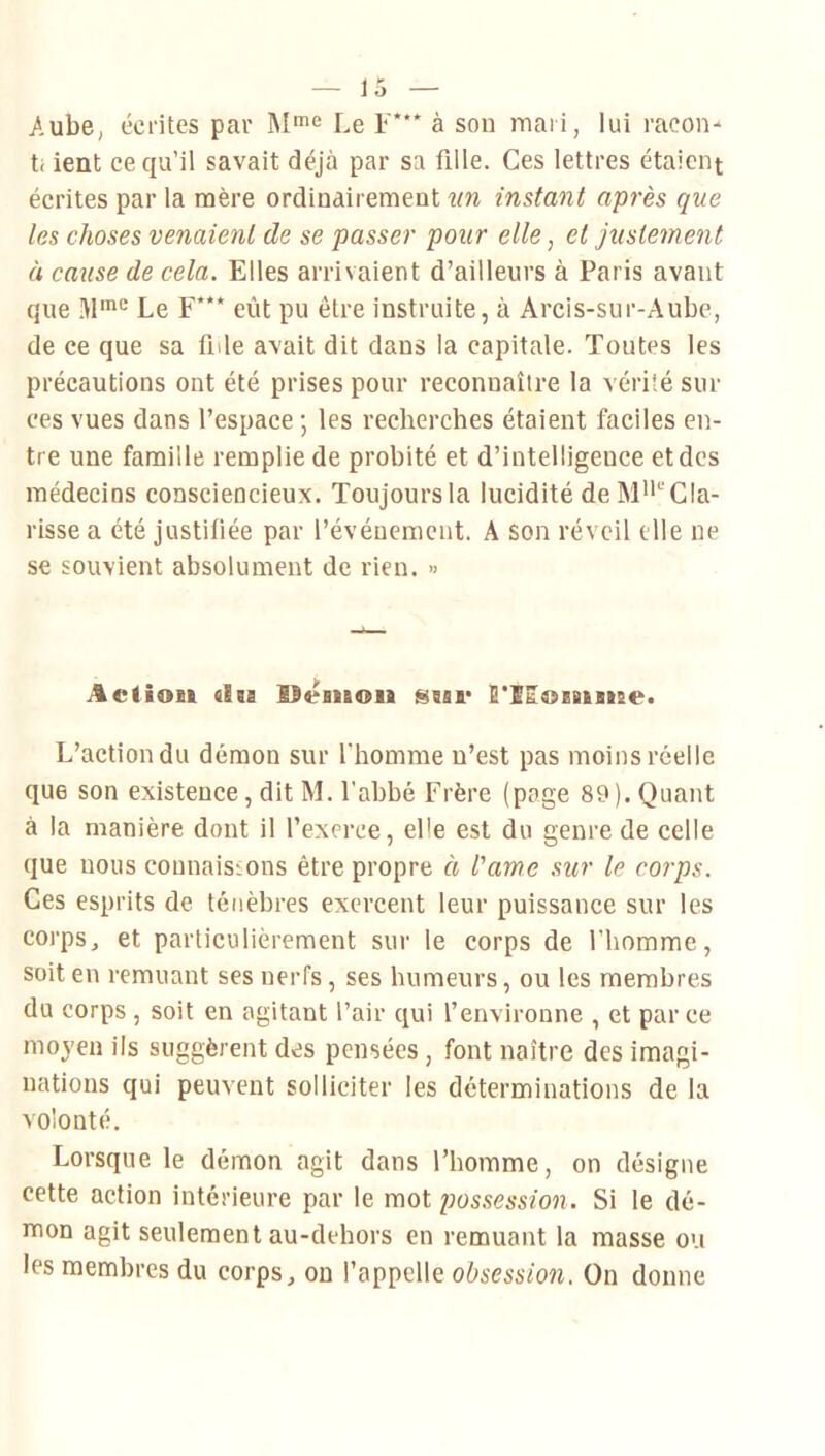 Aube, écrites par M*® Le F* à son mari, lui racon- ti ient ce qu’il savait déjà par sa fille. Ces lettres étaient écrites par la mère ordinairement un instant après que les choses venaient de se passer pour elle, et justement à cause de cela. Elles arrivaient d’ailleurs à Paris avant que Le F*** eût pu être instruite, à Arcis-sur-Aube, de ce que sa fide avait dit dans la capitale. Toutes les précautions ont été prises pour reconnaître la vérité sur ces vues dans l’espace ; les recherches étaient faciles en- tre une famille remplie de probité et d’intelligence et des médecins consciencieux. Toujoursla lucidité de M'i^Cla- risse a été justifiée par l’événement. A son réveil elle ne se souvient absolument de rien. » Action «In idesnon ssar S'iRoeaisne. L’action du démon sur l'homme n’est pas moins réelle que son existence, dit M. l’abbé Frère (page 89). Quant à la manière dont il l’exerce, ePe est du genre de celle que nous connais:.ons être propre à l’âme sur le corps. Ces esprits de ténèbres exercent leur puissance sur les corps, et particulièrement sur le corps de l’homme, soit en remuant ses nerfs, ses humeurs, ou les membres du corps , soit en agitant l’air qui l’environne , et par ce moyen ils suggèrent des pensées, font naître des imagi- nations qui peuvent solliciter les déterminations de la volonté. Lorsque le démon agit dans l’homme, on désigne cette action intérieure par le mot possession. Si le dé- mon agit seulement au-dehors en remuant la masse ou les membres du corps, on l’appelle obsession. On donne