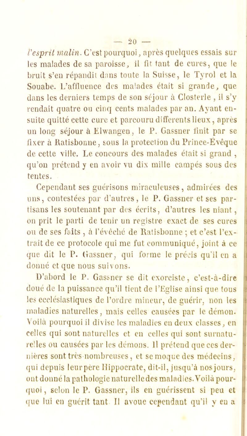 l'esprit malin. C’est pourquoi, après quelques essais sui- tes malades de sa paroisse, il fit. tant de cures, que le bruit s’eu répandit dans toute la Suisse, le Tyrol et la Souabe. L’afiluence des malades était si grande, que dans les derniers temps de son séjour à Closterle , il s’y rendait quatre ou cinq cents malades par an. Ayant en- suite quitté cette cure et parcouru differents lieux, après un long séjour à Ehvangen, le P. Gassner Unit par se iixer à Ratisbonne, sous la protection du Prince-Évêque de cette ville. Le concours des malades était si grand , qu’on prétend y en avoir vu dix mille campés sous des tentes. Cependant ses guérisons miraculeuses, admirées des uns, contestées par d’autres, le P. Gassner et ses par- tisans les soutenant par des écrits, d’autres les niant, on prit le parti de tenir un registre exact de ses cures ou de ses faits , à l’évêché de Ratisbonne ; et c’est l’ex- trait de ce protocole qui me fut communiqué, joint à ce que dit le P. Gassner, qui forme le précis qu'il en a donné et que nous suivons. D’abord le P. Gassner se dit exorciste, c’est-à-dire doué de la puissance qu’il tient de l’Eglise ainsi que fous les ecclésiastiques de l’ordre mineur, de guérir, non les | maladies naturelles, mais celles causées par le démon. Voilà pourquoi il divise les maladies en deux classes, en celles qui sont naturelles et en celles qui sont surnatu- relles ou causées par les démons. Il prétend que ces der- nières sont très nombreuses, et sc moque des médecins, qui depuis leurpère Hippocrate, dit-il, jusqu’à nos jours, ont donné la pathologie naturellcdes maladies. Voilà pour- ([uoi, selon le P. Gassner, ils en guérissent si peu et (jiio lui en guérit tant II avoue cependant qu'il y eu a