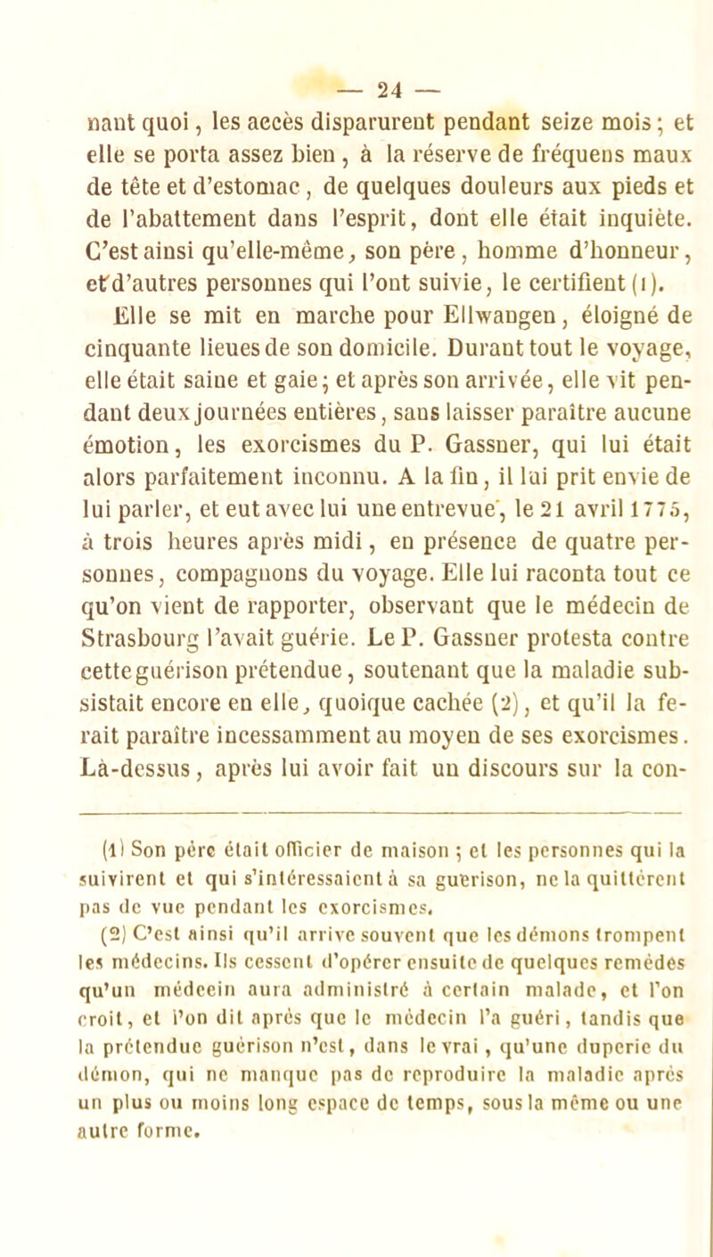 liant quoi, les accès disparurent pendant seize mois ; et elle se porta assez bien , à la réserve de fréquens maux de tête et d’estomac, de quelques douleurs aux pieds et de l’abattement dans l’esprit, dont elle était inquiète. C’est ainsi qu’elle-même, son père, homme d’honneur, etd’autres personnes qui l’ont suivie, le certifient (i). Elle se mit en marche pour Ellwangen, éloigné de cinquante lieues de son domicile. Durant tout le voyage, elle était saine et gaie; et après son arrivée, elle vit pen- dant deux journées entières, sans laisser paraître aucune émotion, les exorcismes du P. Gassner, qui lui était alors parfaitement inconnu. A la fin, il lui prit envie de lui parler, et eut avec lui une entrevue', le 21 avril 1775, à trois heures après midi, en présence de quatre per- sonnes, compagnons du voyage. Elle lui raconta tout ce qu’on vient de rapporter, observant que le médecin de Strasbourg l’avait guérie. Le P. Gassner protesta contre cette guérison prétendue, soutenant que la maladie sub- sistait encore en elle, quoique cachée (2), et qu’il la fe- rait paraître incessamment au moyeu de ses exorcismes. Là-dessus, après lui avoir fait un discours sur la con- (1) Son père était oITicier de maison ; et les personnes qui la suivirent et qui s’intéressaient à sa guérison, ne la quittèrent pas de vue pendant les exorcismes, (2) C’est ainsi qu’il arrive souvent que les démons trompent les médecins. Us cessent d’opérer ensuite de quelques remèdes qu’un médecin aura administré à certain malade, et l’on croit, et l’on dit après que le médecin l’a guéri, tandis que la prétendue guérison n’csl, dans le vrai, qu’une duperie du démon, qui ne manque pas de reproduire la maladie après un plus ou moins long espace de temps, sous la même ou une autre rorme.