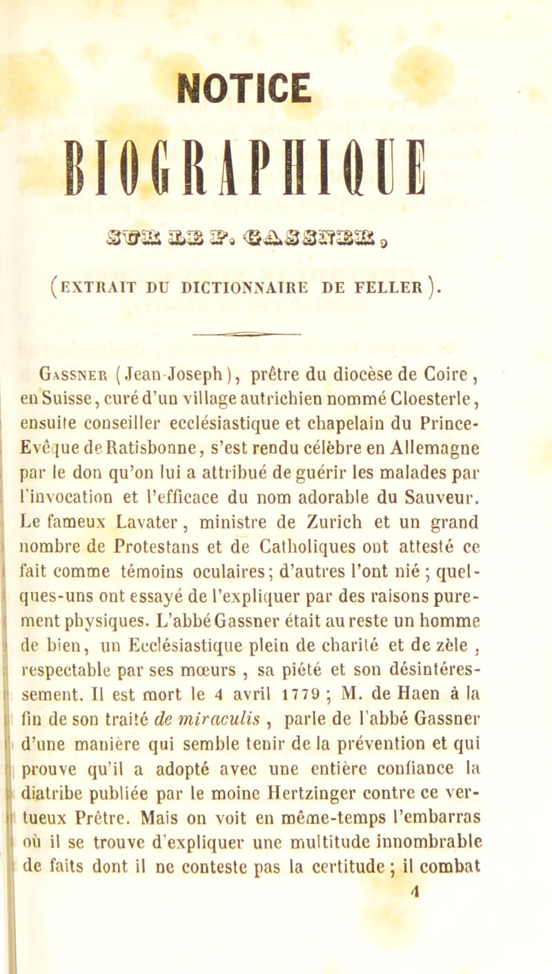 NOTICE emmriiioii (extrait du dictionnaire de feuler). Gassner (Jean Joseph), prêtre du diocèse de Coire , en Suisse, curé d’un village autrichien nommé Cloesterle, I ensuite conseiller ecclésiastique et chapelain du Prince- Evêque deRatisbonne, s’est rendu célèbre en Allemagne par le don qu’on lui a attribué de guérir les malades par l'invocation et l’efficace du nom adorable du Sauveur. Le fameux Lavater, ministre de Zurich et un grand nombre de Protestans et de Catholiques ont attesté ce fait comme témoins oculaires; d’autres l’ont nié ; quel- ques-uns ont essayé de l’expliquer par des raisons pure- ment physiques. L’abbé Gassner était au reste un homme de bien, un Ecclésiastique plein de charité et de zèle , respectable par ses mœurs , sa piété et son désintéres- sement. Il est mort le 4 avril 17 79 ; M. de Haen à la I fin de son traité de miraculis , parle de l’abbé Gassner t d’une manière qui semble tenir de la prévention et qui 1 prouve qu’il a adopté avec une entière confiance la diatribe publiée par le moine Hertzinger contre ce ver- I tueux Prêtre. Mais on voit en même-temps l’embarras où il se trouve d’expliquer une multitude innombrable de faits dont il ne conteste pas la certitude ; il combat 4
