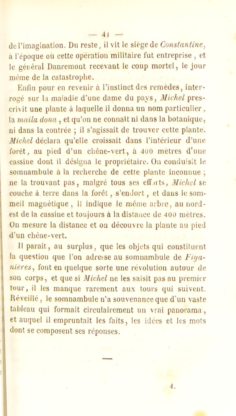 deriDiagination. Du reste, il vit le siège de Constantine, à l’époque où cette opération militaire fut entreprise , et le général Danremout recevant le coup mortel, le jour même de la catastrophe. Enfin pour en revenir à l’instinct des remèdes, inter- rogé sur la maladie d’une dame du pays, Michel pres- crivit une plante à laquelle il donna un nom particulier, la maila dona, et qu’on ne connaît ni dans la botanique, ni dans la contrée ; il s’agissait de trouver cette plante. Michel déclara qu’elle croissait dans l’intérieur d’une forêt, au pied d’un chéne-vert, à 4ü0 mètres d’une cassiue dont il désigna le propriétaire. On conduisit le I somnambule à la recherche de cette plante inconnue ; I ne la trouvant pas, malgré tous ses elTnts, Michel se I couche à terre dans la forêt, s’endort, et dans le som- j meil magnétique, il indique le même aibrc, au nord- ) est de la cassine et toujours à la distance de 400 mètres. On mesure la distance et on découvre la plante au pied d’un chêne-vert. Il parait, au surplus, que les objets qui constituent la question que l’on adresse au somnambule de Firja- nieres^ font en quelque sorte une révolution autour de son corps, et que si Michel ne les saisit pas au premier tour, il les manque rarement aux tours qui suivent. Kéveillé, le somnambule n’a souvenance que d’un vaste tableau qui formait circulairement un vrai panorama, et auquel il empruntait les faits, les idées et les mots dont se composent ses réponses. ! e 1.