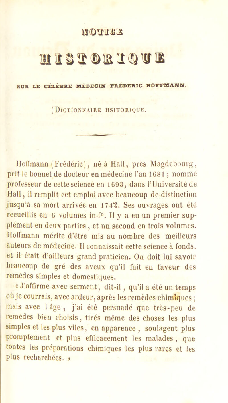 H'OîUfijS isiïStDmiiQ'ffa SUR LE CÉLÈBRE MÉDECIN FRÉDÉRIC HOFFMANN. ( DlCTlONX.ilRE HSITORIQUE. HolTmaan (Frédéric), né à Hall, près Magdebourg, prit le bonnet de docteur en médecine l’an 1G81 ; nomme professeur de cette science en 1693, dans l’Université de Hall, il remplit cet emploi avec beaucoup de distinction jusqu’à sa mort arrivée en 1742. Ses ouvrages ont été recueillis en 6 volumes in-f®. 11 y a eu un premier sup- plément en deux parties, et un second en trois volumes. Hoffmann mérite d’être mis au nombre des meilleurs auteurs de médecine. Il connaissait cette science à fonds, et il était d’ailleurs grand praticien. On doit lui savoir beaucoup de gré des aveux qu’il fait en faveur des remèdes simples et domestiques. « J’affirme avec serment, dit-il, qu’il a été un temps où je courrais, avec ardeur, après les remèdes chimiques ; mais avec l àge , j’ai été persuadé que très-peu de remedes bien choisis, tirés même des choses les plus simples et les plus viles, en apparence , soulagent plus promptement et plus efficacement les malades , que. toutes les préparations chimiques les plus rares et les plus recherchées. »