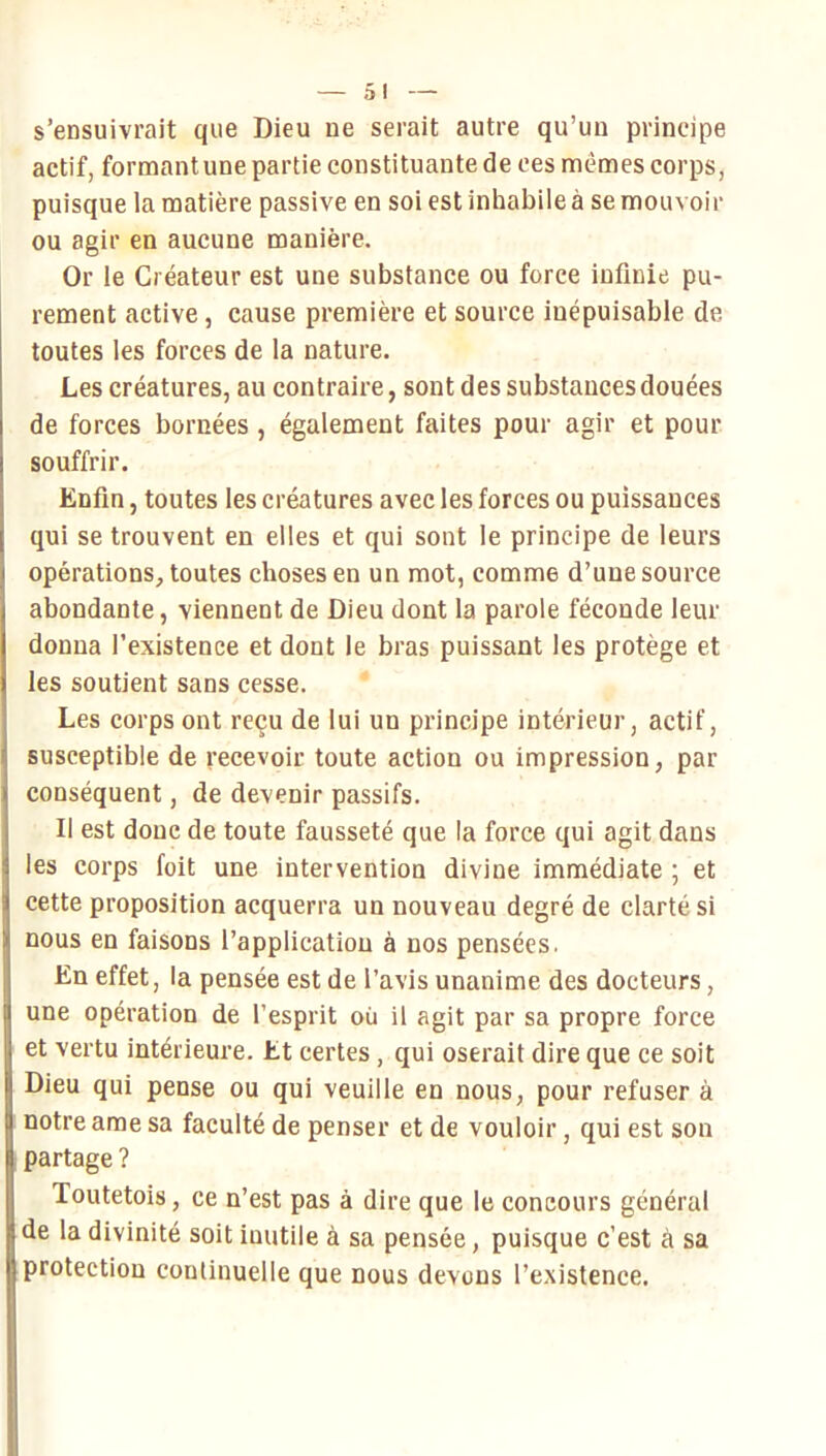 s’ensuivrait que Dieu ne serait autre qu’un principe actif, formant une partie constituante de ces memes corps, puisque la matière passive en soi est inhabile à se mouvoir ou agir en aucune manière. Or le Créateur est une substance ou force infinie pu- rement active, cause première et source inépuisable de toutes les forces de la nature. Les créatures, au contraire, sont des substances douées de forces bornées , également faites pour agir et pour souffrir. Enfin, toutes les créatures avec les forces ou puissances qui se trouvent en elles et qui sont le principe de leurs opérations, toutes choses en un mot, comme d’une source abondante, viennent de Dieu dont la parole féconde leur donna l’existence et dont le bras puissant les protège et les soutient sans cesse. Les corps ont reçu de lui un principe intérieur, actif, susceptible de recevoir toute action ou impression, par conséquent, de devenir passifs. Il est donc de toute fausseté que la force qui agit dans les corps foit une intervention divine immédiate ; et cette proposition acquerra un nouveau degré de clarté si nous en faisons l’application à nos pensées. En effet, ia pensée est de l’avis unanime des docteurs, une opération de l’esprit où il agit par sa propre force et vertu intérieure. Et certes, qui oserait dire que ce soit Dieu qui pense ou qui veuille en nous, pour refuser à notre ame sa faculté de penser et de vouloir, qui est son partage ? Toutetois, ce n’est pas à dire que le concours général de la divinité soit inutile à sa pensée, puisque c’est à sa protection continuelle que nous devons l’existence.