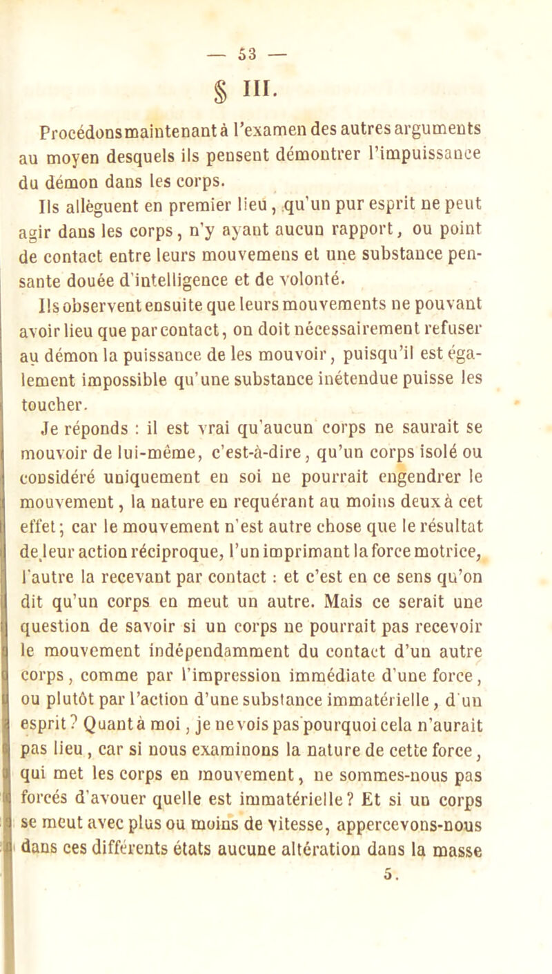 § III. Procédonsmaintenantà l’examen des autres arguments au moyen desquels ils pensent démontrer l’impuissance du démon dans les corps. Ils allèguent en premier lieu, qu’un pur esprit ne peut agir dans les corps, n’y ayant aucun rapport, ou point de contact entre leurs mouvemeus et une substance pen- sante douée d’intelligence et de volonté. Ils observent ensuite que leurs mouvements ne pouvant avoir lieu que par contact, on doit nécessairement refuser au démon la puissance de les mouvoir, puisqu’il est éga- lement impossible qu’une substance inétendue puisse les toucher. Je réponds : il est vrai qu’aucun corps ne saurait se mouvoir de lui-même, c’est-à-dire, qu’un corps isolé ou considéré uniquement en soi ne pourrait engendrer le mouvement, la nature eu requérant au moins deux à cet effet; car le mouvement n’est autre chose que le résultat de jeur action réciproque, l’un imprimant la force motrice, l’autre la recevant par contact : et c’est en ce sens qu’on dit qu’un corps en meut un autre. Mais ce serait une question de savoir si un corps ne pourrait pas recevoir le mouvement indépendamment du contact d’un autre corps, comme par l’impression immédiate d’une force, ou plutôt par l’action d’une substance immatérielle, d un esprit? Quanta moi, je nevoispaspourquoicela n’aurait pas lieu, car si nous examinons la nature de cette force, qui met les corps en mouvement, ne sommes-nous pas forcés d’avouer quelle est immatérielle? Et si un corps se meut avec plus ou moins de vitesse, appercevons-nous ' dans ces différents états aucune altération dans la masse 5.