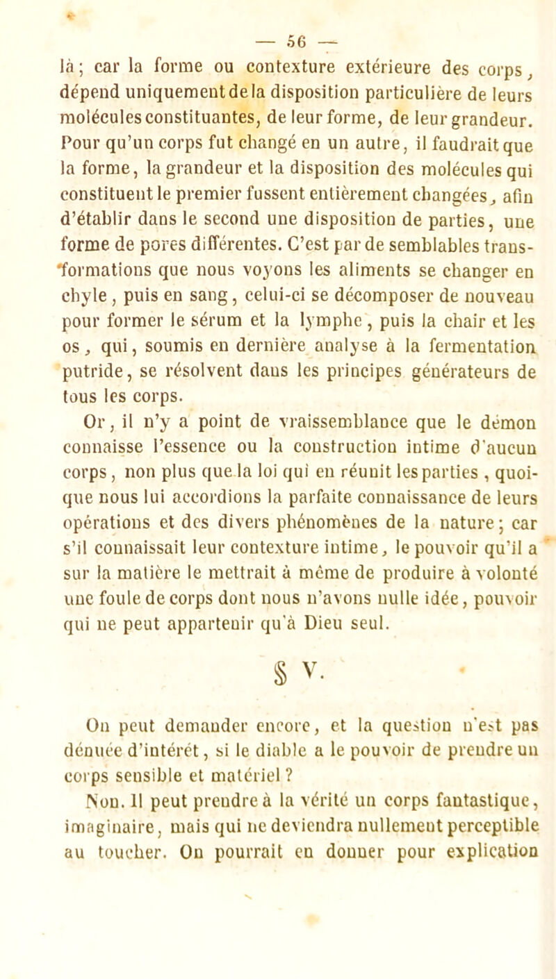 là ; car la forme ou contexture extérieure des corps, dépend uniquement de la disposition particulière de leurs molécules constituantes, de leur forme, de leur grandeur. Pour qu’un corps fut changé en un autre, il faudrait que la forme, la grandeur et la disposition des molécules qui constituent le premier fussent entièrement changées ^ afin d’établir dans le second une disposition de parties, une forme de pores différentes. C’est par de semblables trans- formations que nous voyons les aliments se changer en chyle, puis en sang, celui-ci se décomposer de nouveau pour former le sérum et la lymphe , puis la chair et les os, qui, soumis en dernière analyse à la fermentation putride, se résolvent dans les principes générateurs de tous les corps. Or, il n’y a point de vraissemblance que le démon connaisse l’essence ou la construction intime d’aucun corps , non plus que la loi qui en réunit les parties , quoi- que nous lui accordions la parfaite connaissance de leurs opérations et des divers phénomènes de la nature ; car s’il connaissait leur contexture intime, le pouvoir qu’il a sur la matière le mettrait à même de produire à volonté une foule de corps dont nous n’avons nulle idée, pouvoir qui ne peut appartenir qu'à Dieu seul. § V. On peut demander encore, et la question n’est pas dénuée d’intérêt, si le diable a le pouvoir de prendre un corps sensible et matériel ? Non. 11 peut prendre à la vérité un corps fantastique, imaginaire, mais qui ne deviendra nullement perceptible au toucher. On pourrait en donner pour explication