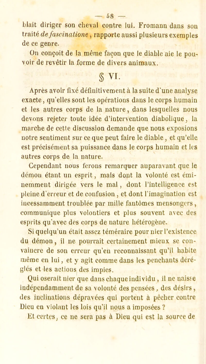 Liait diriger son cheval contre lui. Fromann dans son traité de fascinalione, rapporte aussi plusieurs exemples de ce genre. On conçoit de la même façon que le diable aie le pou- voir de revêtir la forme de divers animaux. § VI. Après avoir fixé définitivement à la suite d’une analyse exacte, qu’elles sont les opérations dans le corps humain et les autres corps de la nature, dans lesquelles nous devons rejeter toute idée d’intervention diabolique, la marche de cette discussion demande que nous exposions notre sentiment sur ce que peut faire le diable, et qu’elle est précisément sa puissance dans le corps humain et les autres corps de la nature. Cependant nous ferons remarquer auparavant que le démon étant un esprit, mais dont la volonté est émi- nemment dirigée vers le mal, dont l’intelligence est pleine d’erreur et de confusion, et dont l’imagination est incessamment troublée par mille fantômes mensongers, communique plus volontiers et plus souvent avec des esprits qu’avec des corps de nature hétérogène. Si quelqu’un était assez téméraire pour nier l’existence du démon, il ne pourrait certainement mieux se con- vaincre de son erreur qu’eu reconnaissant qu’il habite même en lui, et y agit comme dans les penchants déré- glés et les actions des impies. Qui oserait nier que dans chaque individu, il ne naisse indépendamment de sa volonté des pensées, des désirs, des inclinations dépravées qui portent à pêcher contre Dieu en violant les lois qu’il nous a imposées ? Et certes, ce ne sera pas à Dieu qui est la source de