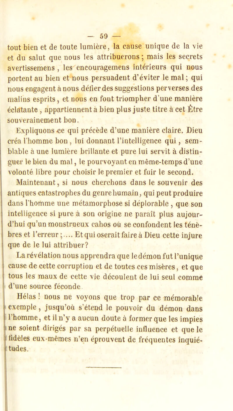 tout bien et de toute lumière, la cause unique de la vie et du salut que nous les attribuerons ; mais les secrets avertissemens , les encouragemens intérieurs qui nous portent au bien et nous persuadent d’éviter le mal ; qui nous engagent à nous délier des suggestions perverses des malins esprits, et nous en font triompher d’une manière éclatante , appartiennent à bien plus juste titre à cet Être souverainement bon. Expliquons -ce qui précède d’une manière claire. Dieu créa l’homme bon , lui donnant l’intelligence qui, sem- blable à une lumière brillante et pure lui servit à distin- guer le bien du mal, le pourvoyant en même-temps d’une volonté libre pour choisir le premier et fuir le second. Maintenant, si nous cherchons dans le souvenir des antiques catastrophes du genre humain, qui peut produire dans l’homme une métamorphose si déplorable , que son intelligence si pure à son origine ne paraît plus aujour- d’hui qu’un monstrueux cahos où se confondent les ténè- bres et l’erreur;.... Etquioseraitfaireà Dieu cette injure que de le lui attribuer? La révélation nous apprendra que le démon fut l’unique cause de cette corruption et de toutes ces misères, et que tous les maux de cette vie découlent de lui seul comme d’une source féconde Hélas ! nous ne voyons que trop par ce mémorable exemple, jusqu’où s’étend le pouvoir du démon dans l’homme, et il n’y a aucun doute à former que les impies ne soient dirigés par sa perpétuelle influence et que le lidèles eux-mêmes n’en éprouvent de fréquentes inquié- tudes.