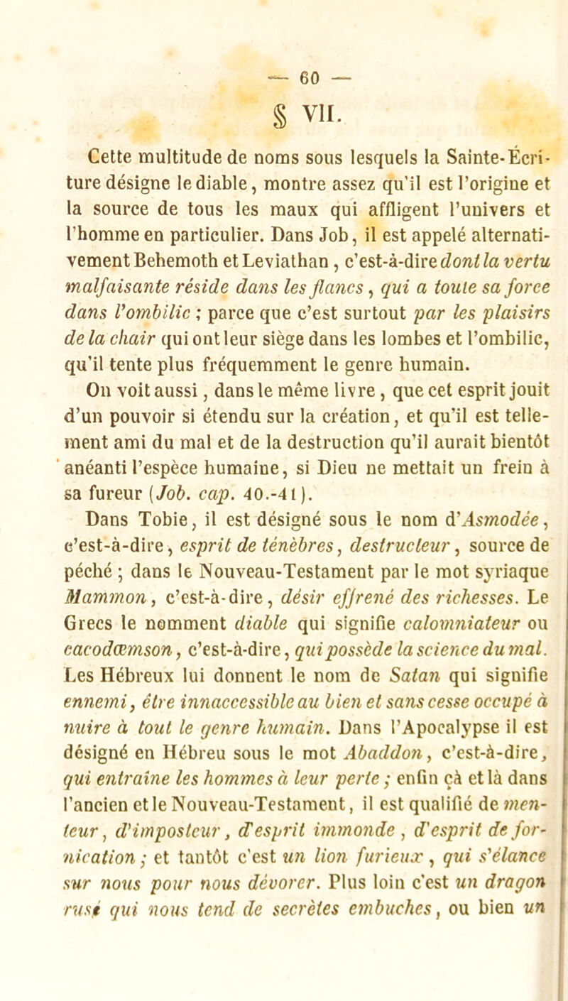 § VII. Cette multitude de noms sous lesquels la Sainte-Écri- ture désigne le diable, montre assez qu'il est l’origine et la source de tous les maux qui affligent l’univers et l’homme en particulier. Dans Job, il est appelé alternati- vement Behemoth et Leviathan, dont la vertu malfaisante réside dans les flancs, qui a toute sa force dans l'ombilic ; parce que c’est surtout par les plaisirs de la chair qui ont leur siège dans les lombes et l’ombilic, qu’il tente plus fréquemment le genre humain. On voit aussi, dans le même livre, que cet esprit jouit d’un pouvoir si étendu sur la création, et qu’il est telle- ment ami du mal et de la destruction qu’il aurait bientôt ‘anéanti l’espèce humaine, si Dieu ne mettait un frein à sa fureur (Job. cap. 40.-41). Dans Tobie, il est désigné sous le nom d'Asmodée, c’est-à-dire, esprit de ténèbres, destructeursource de péché ; dans le Nouveau-Testament par le mot syriaque Mammon, c’est-à-dire, désir efjrené des richesses. Le Grecs le nomment diable qui signifie calomniateur ou cacodœmson, c’est-à-dire, qui possède la science du 7nal. Les Hébreux lui donnent le nom de Satan qui signifie ennemi, être innaccessiblc au bien et sans cesse occupé à nuire à tout le genre humain. Dans l’Apocalypse il est désigné en Hébreu sous le mot Abaddon, c’est-à-dire, qui entraîne les hommes à leur perte ; enfin çà et là dans l’ancien et le Nouveau-Testament, il est qualifié de 77ien- leur ^ d'imposteur, d'esprit i7nmo7ide , d'esprit de for- 7iication ,• et tantôt c’est un lion furieux, qui s'élance sur 710US pour nous dévorer. Plus loin c’est mh dragon rusé qui nous tend de secrètes etnbuches, ou bien un