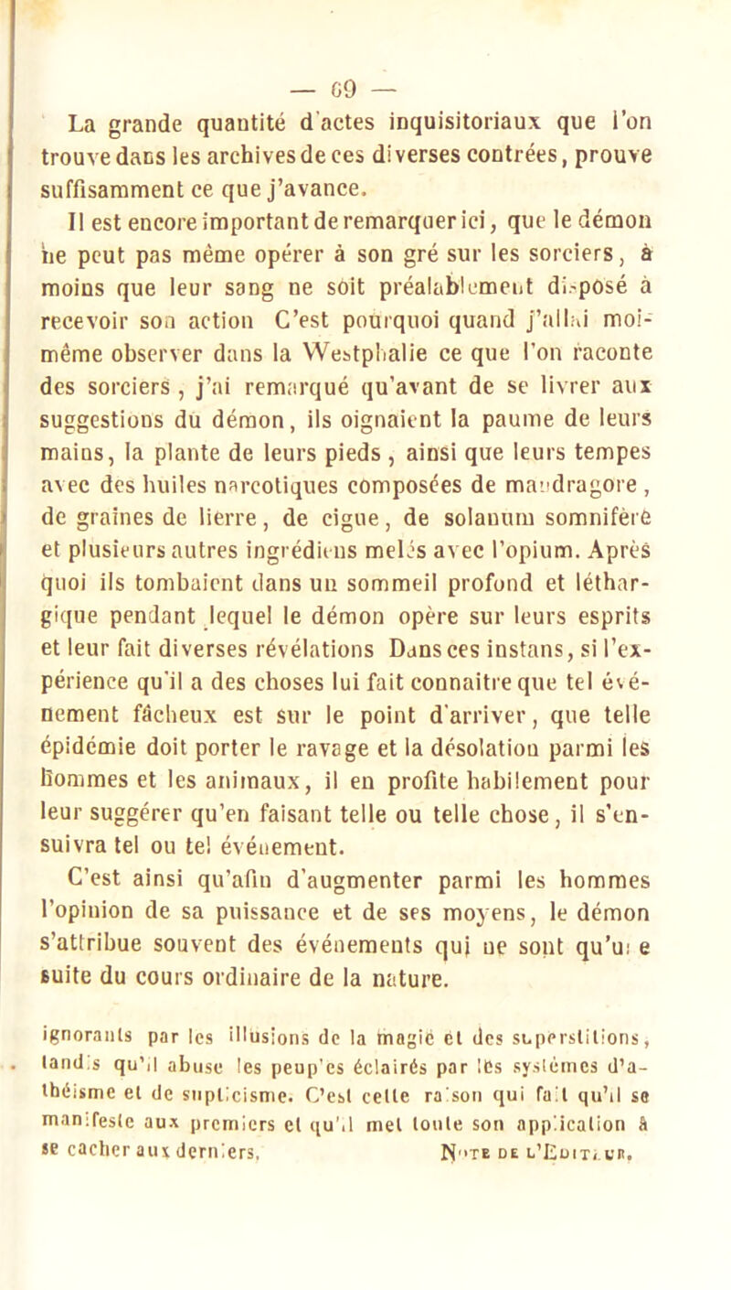 La grande quantité d'actes inquisitoriaux que l’on trouve dans les archives de ces di verses contrées, prouve suffisamment ce que j’avance. Il est encore important de remarquer ici, que le démon ne peut pas même opérer à son gré sur les sorciers, à moins que leur sang ne soit préalablement di.'posé à recevoir son action C’est pourquoi quand j’ailhi moi- même observer dans la VVestpIialie ce que l’on raconte des sorciers , j’ai remarqué qu’avant de se livrer aux suggestions du démon, ils oignaient la paume de leurs mains, la plante de leurs pieds , ainsi que leurs tempes avec des huiles narcotiques composées de mandragore , de graines de lierre, de ciguë, de solauum somnifère et plusieurs autres ingrédieiis mêlés avec l’opium. Après quoi ils tombaient dans un sommeil profond et léthar- gique pendant lequel le démon opère sur leurs esprits et leur fait diverses révélations Dans ces instans, si l’ex- périence qu’il a des choses lui fait connaître que tel évé- nement fâcheux est sur le point d'arriver, que telle épidémie doit porter le ravage et la désolation parmi les hommes et les animaux, il en profite habilement pour leur suggérer qu’en faisant telle ou telle chose, il s’en- suivra tel ou te! événement. C’est ainsi qu’afin d’augmenter parmi les hommes l’opinion de sa puissance et de ses moyens, le démon s’attribue souvent des événements quj ne sont qu’ui e suite du cours ordinaire de la nature. ignorants par les illusions de la mngié cl des superstitions, land.s qu’il abuse les peup'es éclairés par lés systèmes d’a- théisme et de siiplicisme. C’est celle raison qui fait qu’il so manifeste aux premiers et quM met toute son application h se cacher aux derniers. N'>te de u’EuiTi.i'n,