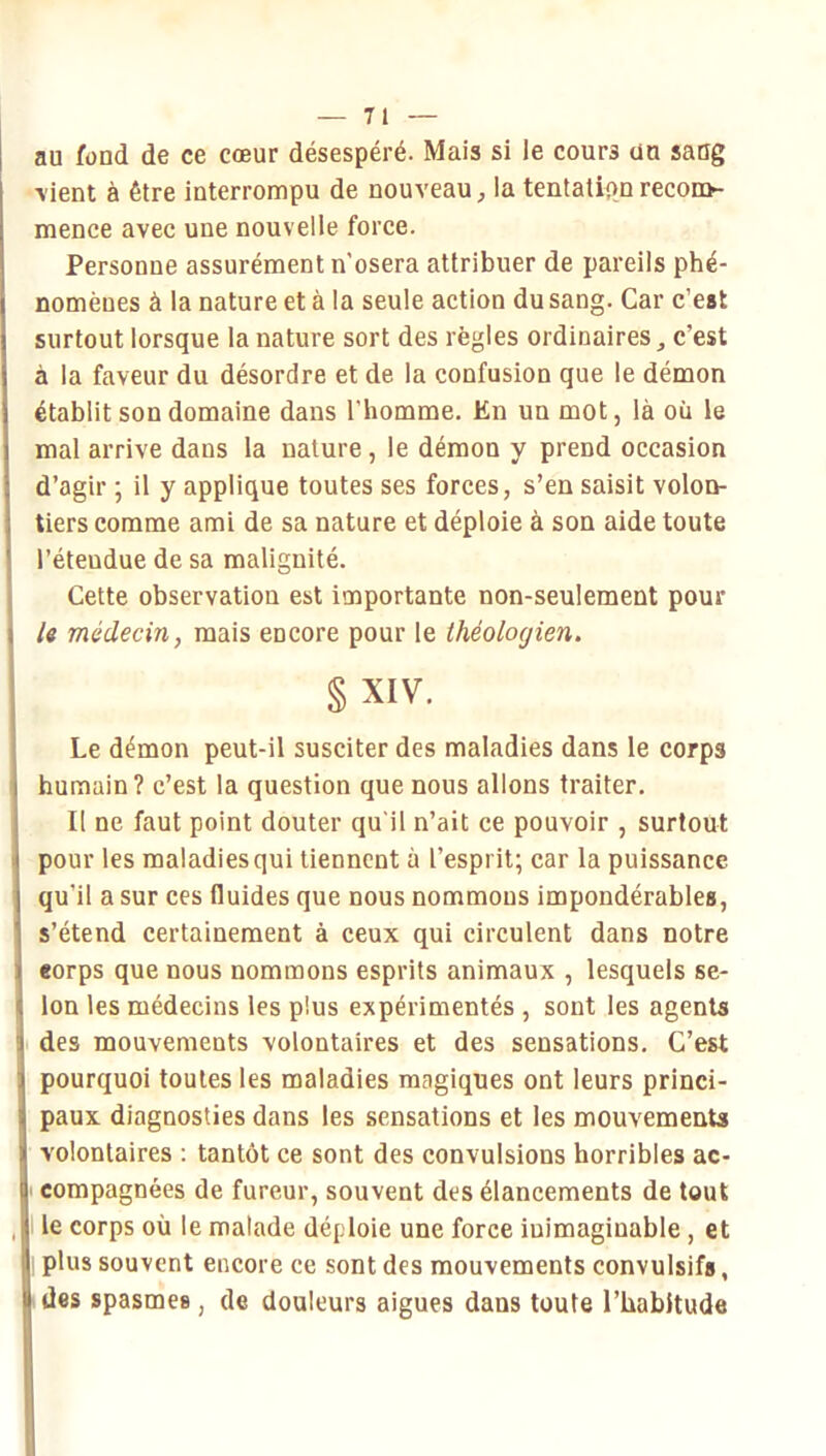 au fond de ce cœur désespéré. Mais si le cours un saug •vient à être interrompu de nouveau, la tentatipo recom- mence avec une nouvelle force. Personne assurément n'osera attribuer de pareils phé- nomènes à la nature et à la seule action du sang. Car c’est surtout lorsque la nature sort des règles ordinaires, c’est à la faveur du désordre et de la confusion que le démon établit son domaine dans l’homme. En un mot, là où le mal arrive dans la nature, le démon y prend occasion d’agir ; il y applique toutes ses forces, s’en saisit volon- tiers comme ami de sa nature et déploie à son aide toute l’étendue de sa malignité. Cette observation est importante non-seulement pour /« médecin, mais encore pour le théologien. §XIV. Le démon peut-il susciter des maladies dans le corps humain? c’est la question que nous allons traiter. Il ne faut point douter qu'il n’ait ce pouvoir , surtout pour les maladies qui tiennent à l’esprit; car la puissance qu’il a sur ces fluides que nous nommons impondérables, s’étend certainement à ceux qui circulent dans notre corps que nous nommons esprits animaux , lesquels se- lon les médecins les plus expérimentés , sont les agents des mouvements volontaires et des sensations. C’est pourquoi toutes les maladies magiques ont leurs princi- paux diagnosties dans les sensations et tes mouvements volontaires : tantôt ce sont des convulsions horribles ac- compagnées de fureur, souvent des élancements de tout le corps où le malade déploie une force inimaginable , et plus souvent encore ce sont des mouvements convulsifs, des spasmes, de douleurs aigues dans toute l’habitude