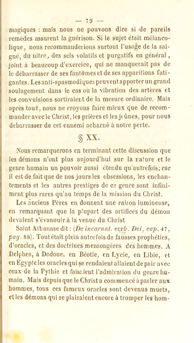 magiques : mais nous ne pouvons dire si de pareils remèdes assurent la guérison. Si le sujet était mélanco- lique, nous recommanderions surtout l’usage de la sai- gné, du nitre, des sels volatils et purgatifs en général, joint à beaucoup d’exercice, qui ne manquerait pas de le débarrasser de ses fantômes et de ses apparitions fati- gantes. Les anti-spasmodiques peuvent apporter un grand soulagement dans le cas où la vibration des artères et les convulsions sortiraient de la mesure ordinaire. Mais après tout, nous ne crojmns faire mieux que de recom- mander avec le Christ, les prières et les jeûnes, pour nous debarrasser de cet ennemi acharné à notre perte. §xx. Nous remarquerons en terminant cette discussion que les démons n’ont plus aujourd’hui sur la nature et le genre humain un pouvoir aussi étendu qu'autrefois; car il est de fait que de nos jours les obsessions, les enchan- tements et les autres prestiges de es genre sont infini- ment plus rares qu’au temps de la mission du Christ. Les anciens Pères en donnent une raison lumineuse, en remarquant que la plupart des artifices du démon devaient s’évanouir à la venue du Christ Saint Atbanase dit ; [De incarnat, vqrb. Dei, cap. 4 7, pag. 88). Tout était plein autrefois de fausses prophéties, d’oracles, et des doctrines mensongères des hommes. A Delphes, à Dodone, en Béotie, en Lycie, en Libie, et en Égypte les oracles qui se rendaient allaient de pair avec ceux de la Pythie et faisaient l’admiration du genre hu- main. Mais depuis que leChrista commencé à parler aux hommes, tous ces fameux oracles sont devenus muets, et les démons qui se plaisaient encore à tromper les bom-