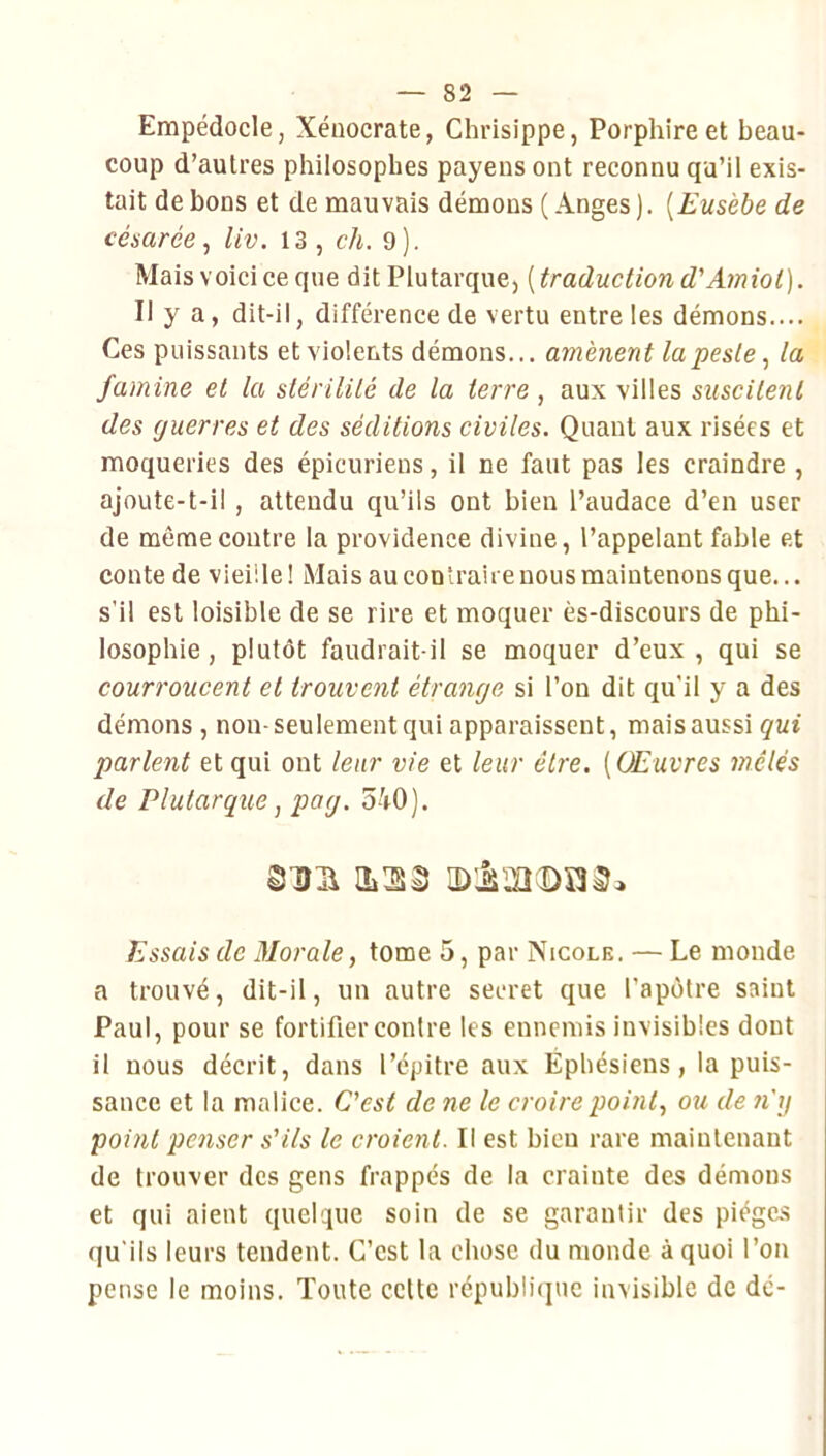 Empédocle, Xéiiocrate, Chrisippe, Porphireet beau- coup d’autres philosophes payens ont reconnu qu’il exis- tait de bons et de mauvais démons ( Anges ). {Eusèbe de césarée, liv. 13 , ch. 9 ). Mais voici ce que dit Plutarque, ( traduction d'Amiot). Il y a, dit-il, différence de vertu entre les démons.... Ces puissants et violents démons... amènent la peste la famine et la slérililé de la terre , aux villes suscitent des guerres et des séditions civiles. Quant aux risées et moqueries des épicuriens, il ne faut pas les craindre , ajoute-t-il, attendu cju’ils ont bien l’audace d’en user de même contre la providence divine, l’appelant fable et conte de vieille! Mais au contraire nous maintenons que... s’il est loisible de se rire et moquer ès-discours de phi- losophie , plutôt faudrait-il se moquer d’eux, qui se courroucent et trouvent étrange si l’on dit qu’il y a des démons, non-seulement qui apparaissent, mais aussi qui parlent et qui ont leur vie et leur être. [Œuvres mêlés de Plutarque, pag. 540). Essais de Morale, tome 5, par Nicole. — Le monde a trouvé, dit-il, un autre secret que l’apôtre saint Paul, pour se fortifier contre les ennemis invisibles dont il nous décrit, dans l’cpitre aux Éphésiens, la puis- sance et la malice. C'est de ne le croire point, ou de n'g point penser s'ils le croient. Il est bien rare maintenant de trouver des gens frappés de la crainte des démons et qui aient quelque soin de se garantir des pièges qu'ils leurs tendent. C’est la chose du monde à quoi l’on pense le moins. Toute celte républiiine invisible de de-