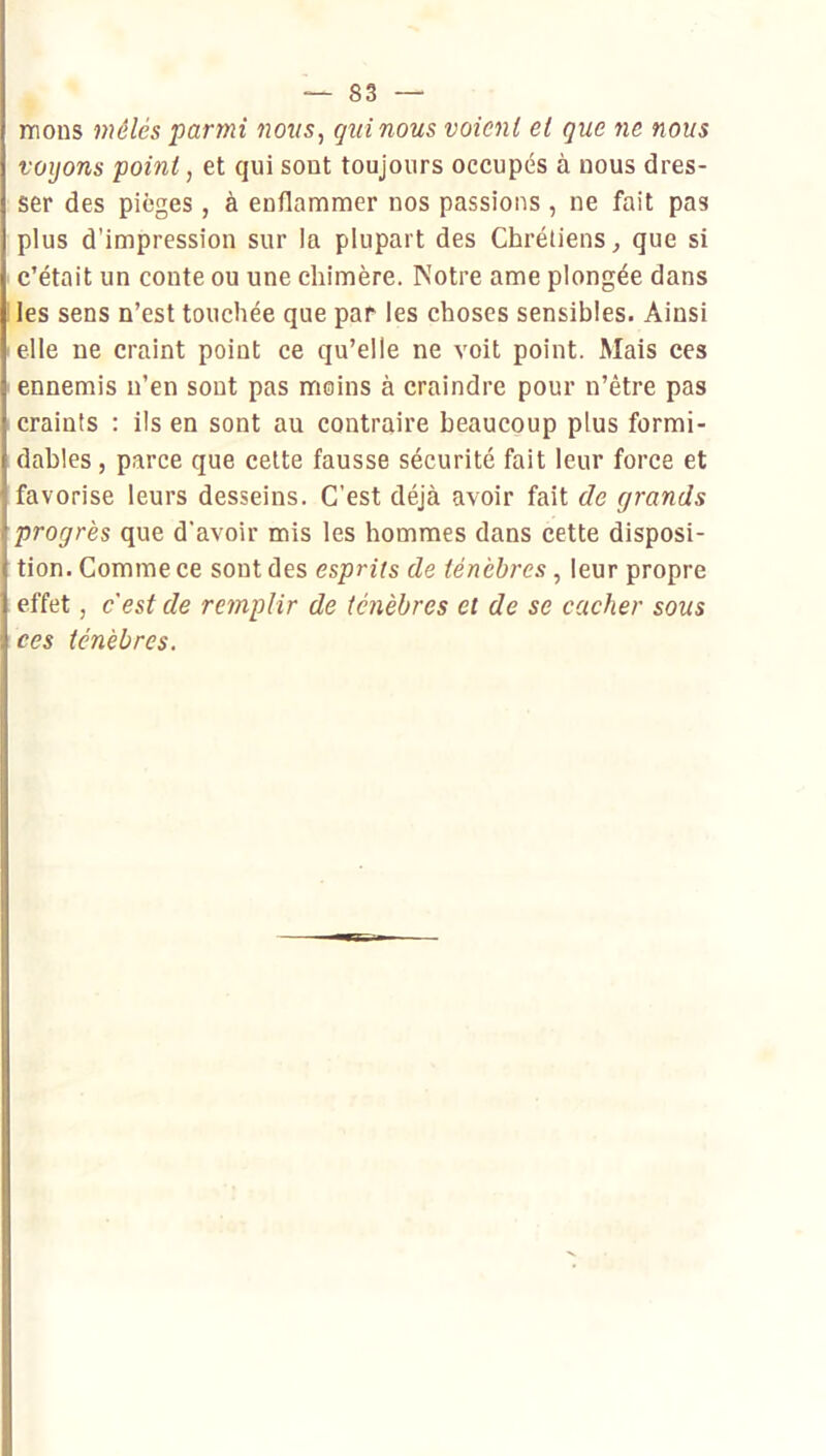 mons mélés parmi nous, quinous voient et que ne nous voyons point, et qui sont toujours occupés à nous dres- ser des pièges , à enflammer nos passions , ne fait pas plus d’impression sur la plupart des Chrétiens ^ que si c’était un conte ou une chimère. Notre ame plongée dans les sens n’est touchée que par les choses sensibles. Ainsi elle ne craint point ce qu’elle ne voit point. Mais ces ennemis n’en sont pas moins à craindre pour n’être pas craints : ils en sont au contraire beaucoup plus formi- dables , parce que cette fausse sécurité fait leur force et favorise leurs desseins. C'est déjà avoir fait de grands [progrès que d'avoir mis les hommes dans cette disposi- tion. Comme ce sont des esprits de ténèbres , leur propre effet, c'est de remplir de ténèbres et de se cacher sous ces ténèbres. )