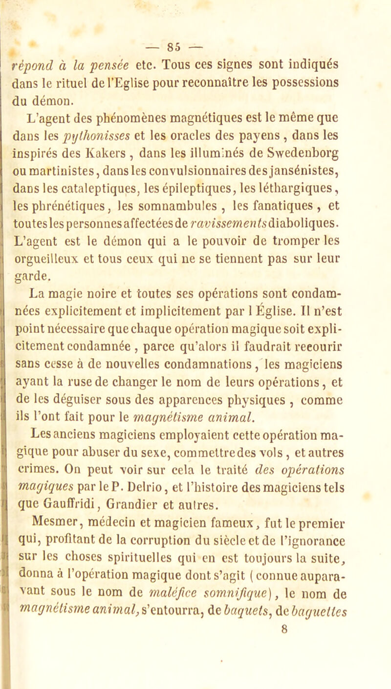 répond à la pensée etc. Tous ces signes sont indiqués dans le rituel de l’Eglise pour reconnaître les possessions du démon. L’agent des phénomènes magnétiques est le même que dans les pylhonisses et les oracles des payens, dans les inspirés des Kakers , dans les illuminés de Swedenborg ou martinistes, dans les convulsionnaires des jansénistes, dans les cataleptiques, les épileptiques, les léthargiques, les phrénétiques, les somnambules , les fanatiques , et toutes les personnes affectées de ravissemen diaboliques. L’agent est le démon qui a le pouvoir de tromper les orgueilleux et tous ceux qui ne se tiennent pas sur leur garde. La magie noire et toutes ses opérations sont condam- nées explicitement et implicitement par 1 Église. Il n’est point nécessaire que chaque opération magique soit expli- citement condamnée , parce qu’alors il faudrait recourir sans cesse à de nouvelles condamnations, les magiciens ayant la ruse de changer le nom de leurs opérations, et de les déguiser sous des apparences physiques , comme ils l’ont fait pour le magnétisme animal. Les anciens magiciens employaient cette opération ma- gique pour abuser du sexe, commettre des vols , et autres crimes. On peut voir sur cela le traité des opérations magiques par le P. Delrio, et l’histoire des magiciens tels que Gauffridi, Grandier et autres. Mesmer, médecin et magicien fameux, fut le premier qui, profitant de la corruption du siècle et de l’ignorance sur les choses spirituelles qui en est toujours la suite, donna à l’opération magique dont s’agit (connue aupara- vant sous le nom de maléfice somnifique), le nom de magnétisme awjwaZ,s’entourra, de baquets, debagueltes 8